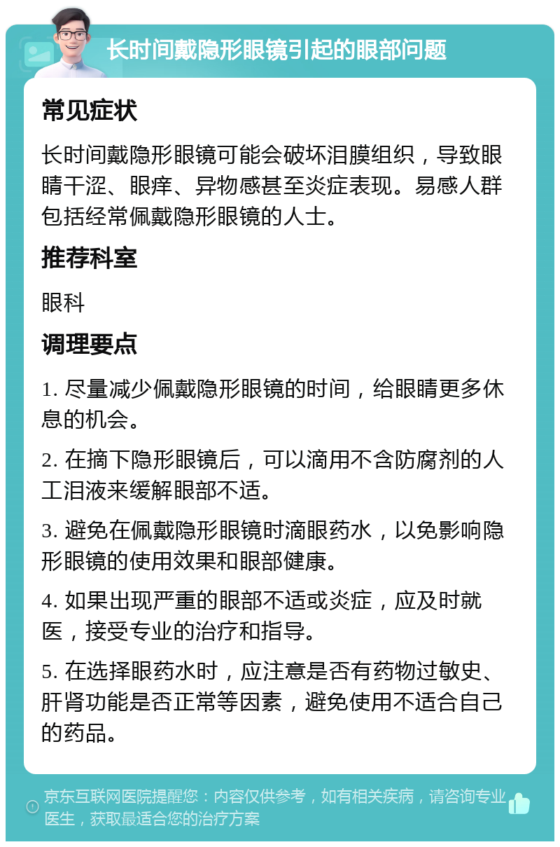 长时间戴隐形眼镜引起的眼部问题 常见症状 长时间戴隐形眼镜可能会破坏泪膜组织，导致眼睛干涩、眼痒、异物感甚至炎症表现。易感人群包括经常佩戴隐形眼镜的人士。 推荐科室 眼科 调理要点 1. 尽量减少佩戴隐形眼镜的时间，给眼睛更多休息的机会。 2. 在摘下隐形眼镜后，可以滴用不含防腐剂的人工泪液来缓解眼部不适。 3. 避免在佩戴隐形眼镜时滴眼药水，以免影响隐形眼镜的使用效果和眼部健康。 4. 如果出现严重的眼部不适或炎症，应及时就医，接受专业的治疗和指导。 5. 在选择眼药水时，应注意是否有药物过敏史、肝肾功能是否正常等因素，避免使用不适合自己的药品。