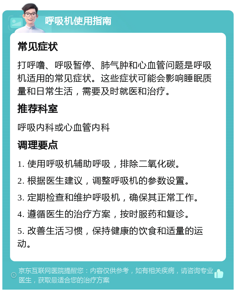 呼吸机使用指南 常见症状 打呼噜、呼吸暂停、肺气肿和心血管问题是呼吸机适用的常见症状。这些症状可能会影响睡眠质量和日常生活，需要及时就医和治疗。 推荐科室 呼吸内科或心血管内科 调理要点 1. 使用呼吸机辅助呼吸，排除二氧化碳。 2. 根据医生建议，调整呼吸机的参数设置。 3. 定期检查和维护呼吸机，确保其正常工作。 4. 遵循医生的治疗方案，按时服药和复诊。 5. 改善生活习惯，保持健康的饮食和适量的运动。