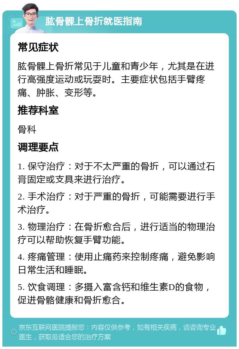 肱骨髁上骨折就医指南 常见症状 肱骨髁上骨折常见于儿童和青少年，尤其是在进行高强度运动或玩耍时。主要症状包括手臂疼痛、肿胀、变形等。 推荐科室 骨科 调理要点 1. 保守治疗：对于不太严重的骨折，可以通过石膏固定或支具来进行治疗。 2. 手术治疗：对于严重的骨折，可能需要进行手术治疗。 3. 物理治疗：在骨折愈合后，进行适当的物理治疗可以帮助恢复手臂功能。 4. 疼痛管理：使用止痛药来控制疼痛，避免影响日常生活和睡眠。 5. 饮食调理：多摄入富含钙和维生素D的食物，促进骨骼健康和骨折愈合。