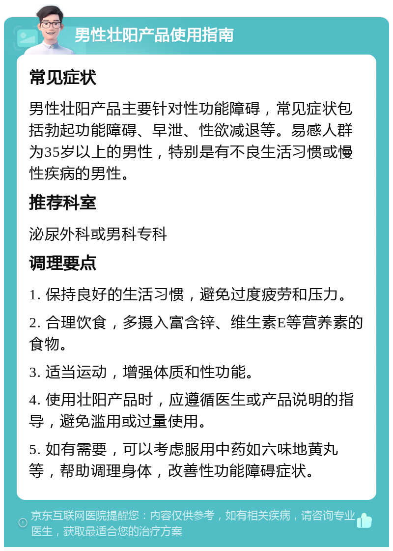 男性壮阳产品使用指南 常见症状 男性壮阳产品主要针对性功能障碍，常见症状包括勃起功能障碍、早泄、性欲减退等。易感人群为35岁以上的男性，特别是有不良生活习惯或慢性疾病的男性。 推荐科室 泌尿外科或男科专科 调理要点 1. 保持良好的生活习惯，避免过度疲劳和压力。 2. 合理饮食，多摄入富含锌、维生素E等营养素的食物。 3. 适当运动，增强体质和性功能。 4. 使用壮阳产品时，应遵循医生或产品说明的指导，避免滥用或过量使用。 5. 如有需要，可以考虑服用中药如六味地黄丸等，帮助调理身体，改善性功能障碍症状。