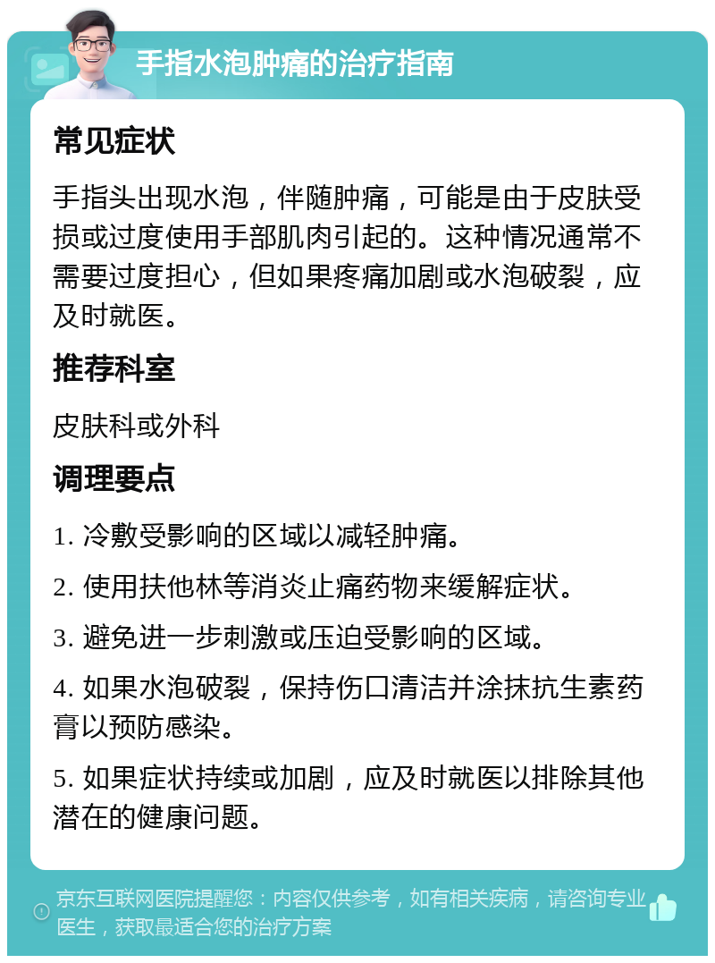 手指水泡肿痛的治疗指南 常见症状 手指头出现水泡，伴随肿痛，可能是由于皮肤受损或过度使用手部肌肉引起的。这种情况通常不需要过度担心，但如果疼痛加剧或水泡破裂，应及时就医。 推荐科室 皮肤科或外科 调理要点 1. 冷敷受影响的区域以减轻肿痛。 2. 使用扶他林等消炎止痛药物来缓解症状。 3. 避免进一步刺激或压迫受影响的区域。 4. 如果水泡破裂，保持伤口清洁并涂抹抗生素药膏以预防感染。 5. 如果症状持续或加剧，应及时就医以排除其他潜在的健康问题。