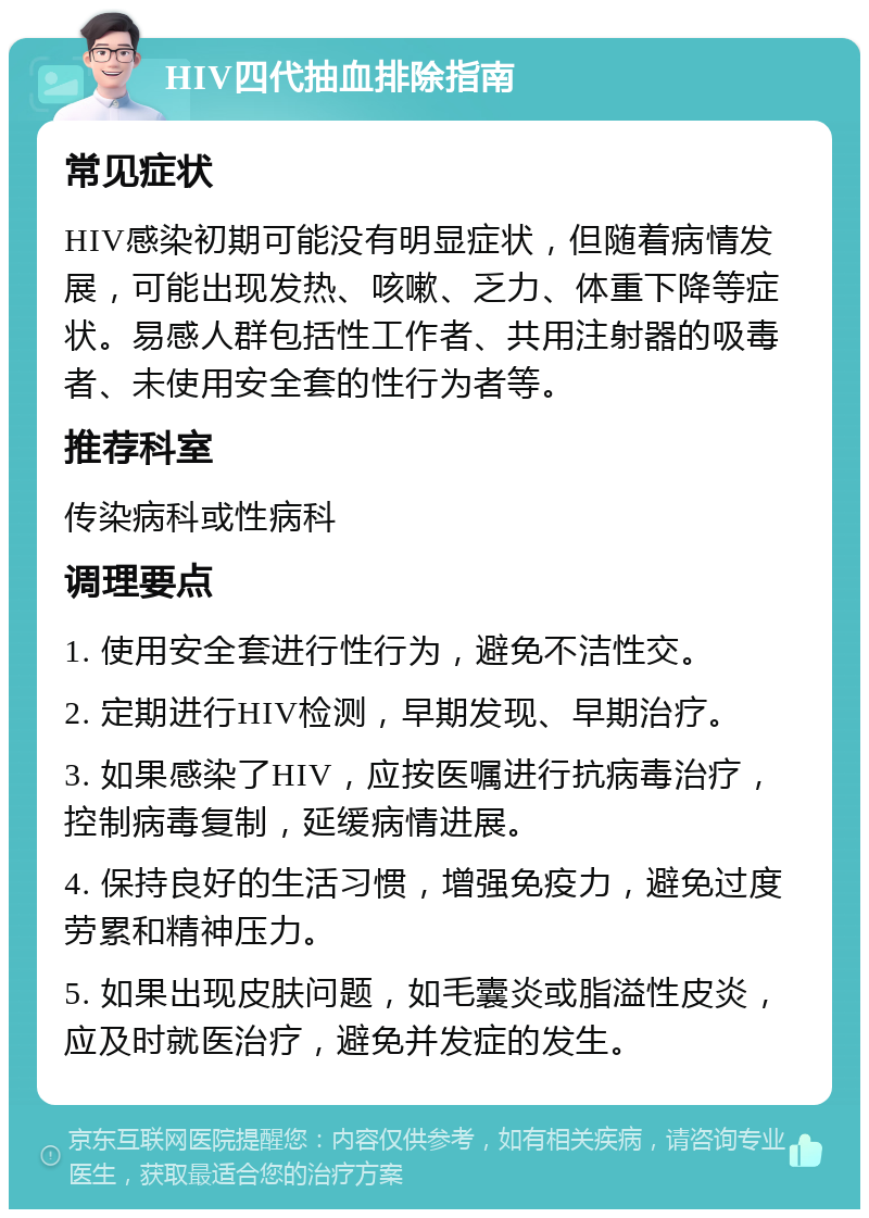 HIV四代抽血排除指南 常见症状 HIV感染初期可能没有明显症状，但随着病情发展，可能出现发热、咳嗽、乏力、体重下降等症状。易感人群包括性工作者、共用注射器的吸毒者、未使用安全套的性行为者等。 推荐科室 传染病科或性病科 调理要点 1. 使用安全套进行性行为，避免不洁性交。 2. 定期进行HIV检测，早期发现、早期治疗。 3. 如果感染了HIV，应按医嘱进行抗病毒治疗，控制病毒复制，延缓病情进展。 4. 保持良好的生活习惯，增强免疫力，避免过度劳累和精神压力。 5. 如果出现皮肤问题，如毛囊炎或脂溢性皮炎，应及时就医治疗，避免并发症的发生。