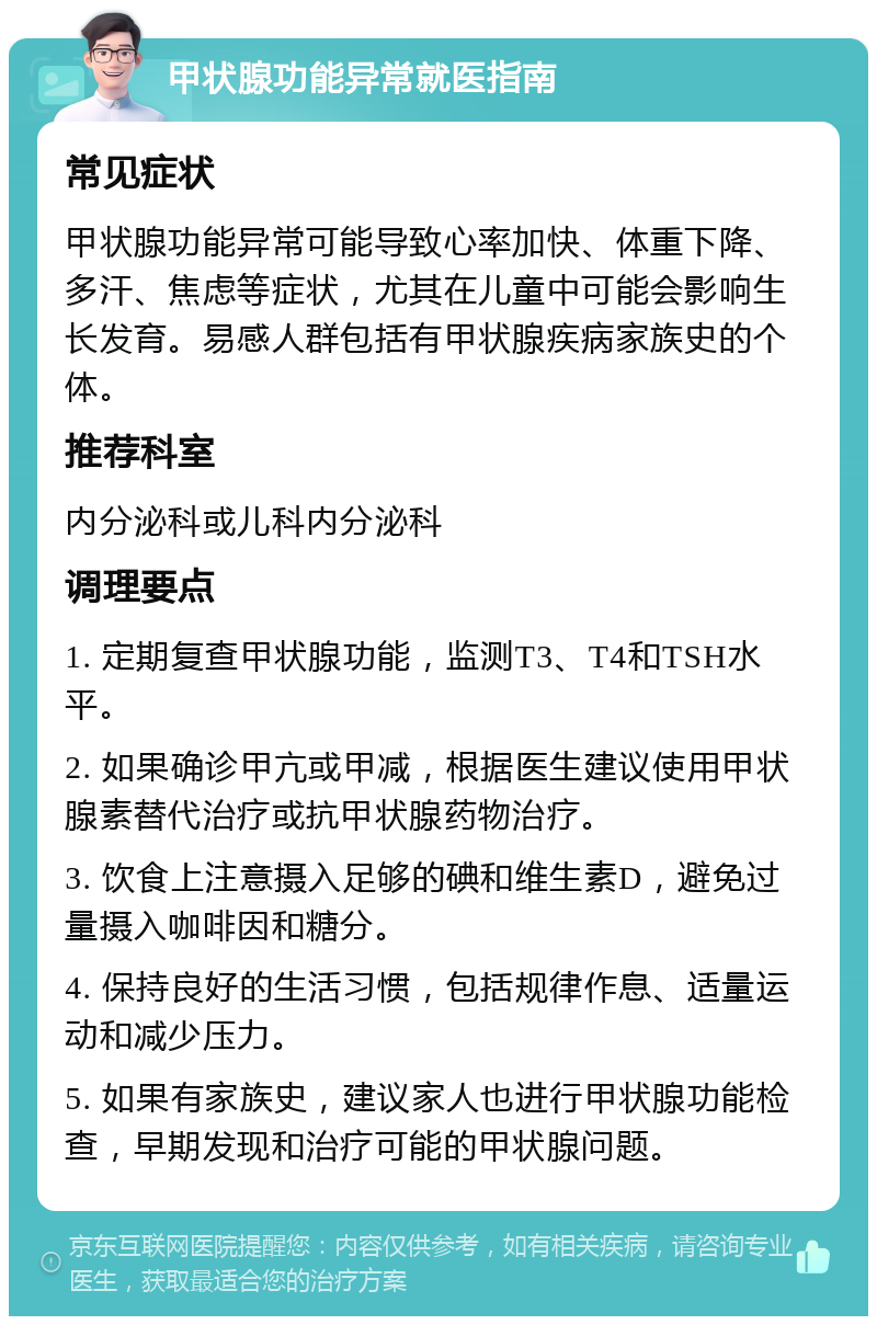 甲状腺功能异常就医指南 常见症状 甲状腺功能异常可能导致心率加快、体重下降、多汗、焦虑等症状，尤其在儿童中可能会影响生长发育。易感人群包括有甲状腺疾病家族史的个体。 推荐科室 内分泌科或儿科内分泌科 调理要点 1. 定期复查甲状腺功能，监测T3、T4和TSH水平。 2. 如果确诊甲亢或甲减，根据医生建议使用甲状腺素替代治疗或抗甲状腺药物治疗。 3. 饮食上注意摄入足够的碘和维生素D，避免过量摄入咖啡因和糖分。 4. 保持良好的生活习惯，包括规律作息、适量运动和减少压力。 5. 如果有家族史，建议家人也进行甲状腺功能检查，早期发现和治疗可能的甲状腺问题。