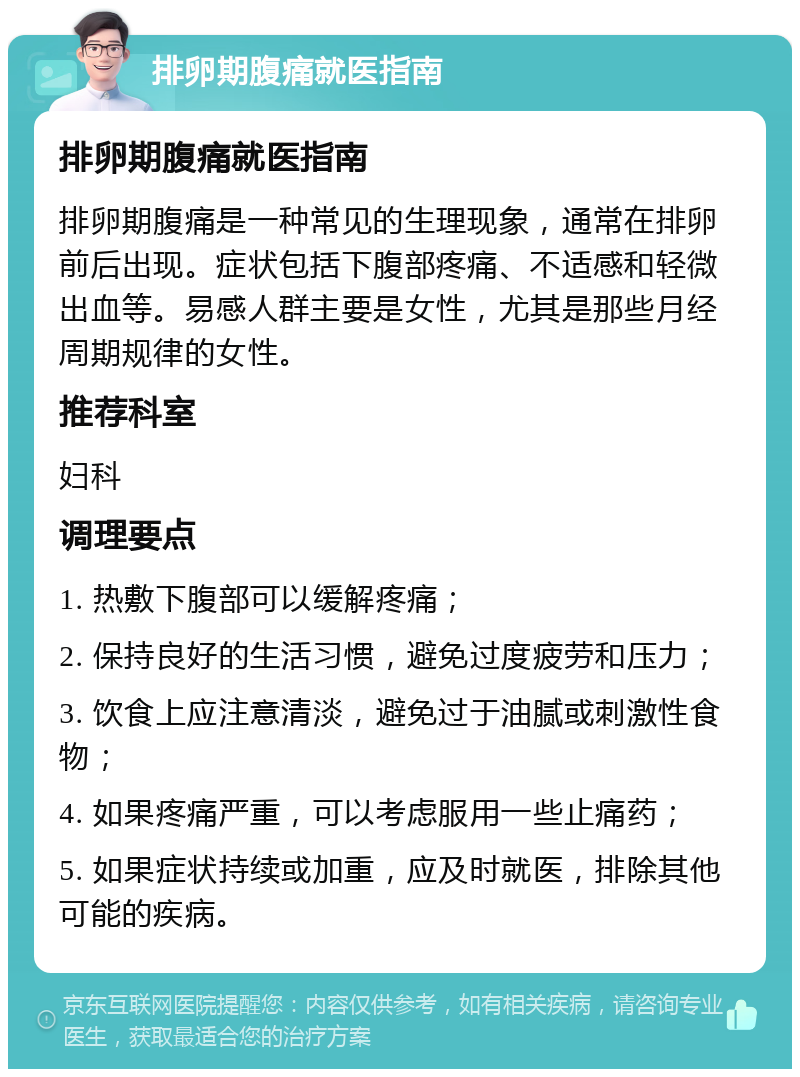 排卵期腹痛就医指南 排卵期腹痛就医指南 排卵期腹痛是一种常见的生理现象，通常在排卵前后出现。症状包括下腹部疼痛、不适感和轻微出血等。易感人群主要是女性，尤其是那些月经周期规律的女性。 推荐科室 妇科 调理要点 1. 热敷下腹部可以缓解疼痛； 2. 保持良好的生活习惯，避免过度疲劳和压力； 3. 饮食上应注意清淡，避免过于油腻或刺激性食物； 4. 如果疼痛严重，可以考虑服用一些止痛药； 5. 如果症状持续或加重，应及时就医，排除其他可能的疾病。