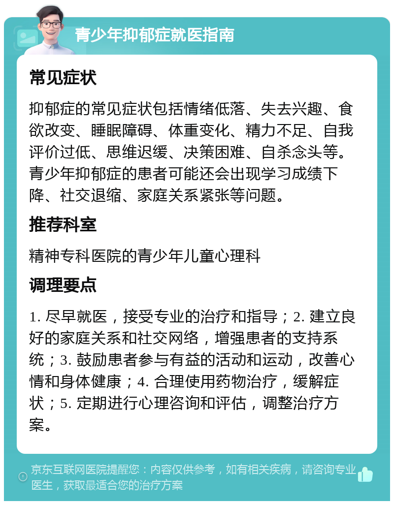 青少年抑郁症就医指南 常见症状 抑郁症的常见症状包括情绪低落、失去兴趣、食欲改变、睡眠障碍、体重变化、精力不足、自我评价过低、思维迟缓、决策困难、自杀念头等。青少年抑郁症的患者可能还会出现学习成绩下降、社交退缩、家庭关系紧张等问题。 推荐科室 精神专科医院的青少年儿童心理科 调理要点 1. 尽早就医，接受专业的治疗和指导；2. 建立良好的家庭关系和社交网络，增强患者的支持系统；3. 鼓励患者参与有益的活动和运动，改善心情和身体健康；4. 合理使用药物治疗，缓解症状；5. 定期进行心理咨询和评估，调整治疗方案。