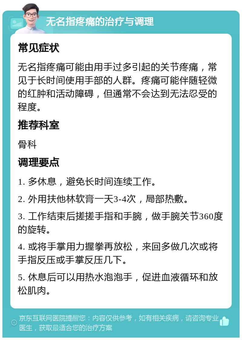 无名指疼痛的治疗与调理 常见症状 无名指疼痛可能由用手过多引起的关节疼痛，常见于长时间使用手部的人群。疼痛可能伴随轻微的红肿和活动障碍，但通常不会达到无法忍受的程度。 推荐科室 骨科 调理要点 1. 多休息，避免长时间连续工作。 2. 外用扶他林软膏一天3-4次，局部热敷。 3. 工作结束后搓搓手指和手腕，做手腕关节360度的旋转。 4. 或将手掌用力握拳再放松，来回多做几次或将手指反压或手掌反压几下。 5. 休息后可以用热水泡泡手，促进血液循环和放松肌肉。