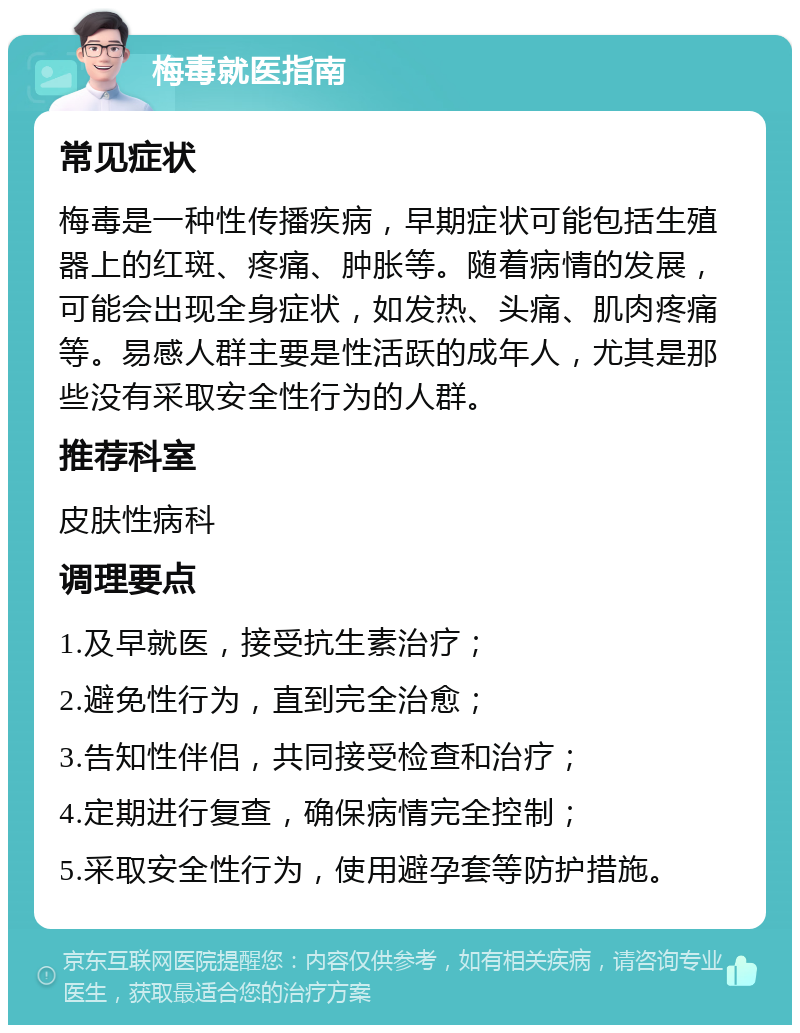 梅毒就医指南 常见症状 梅毒是一种性传播疾病，早期症状可能包括生殖器上的红斑、疼痛、肿胀等。随着病情的发展，可能会出现全身症状，如发热、头痛、肌肉疼痛等。易感人群主要是性活跃的成年人，尤其是那些没有采取安全性行为的人群。 推荐科室 皮肤性病科 调理要点 1.及早就医，接受抗生素治疗； 2.避免性行为，直到完全治愈； 3.告知性伴侣，共同接受检查和治疗； 4.定期进行复查，确保病情完全控制； 5.采取安全性行为，使用避孕套等防护措施。