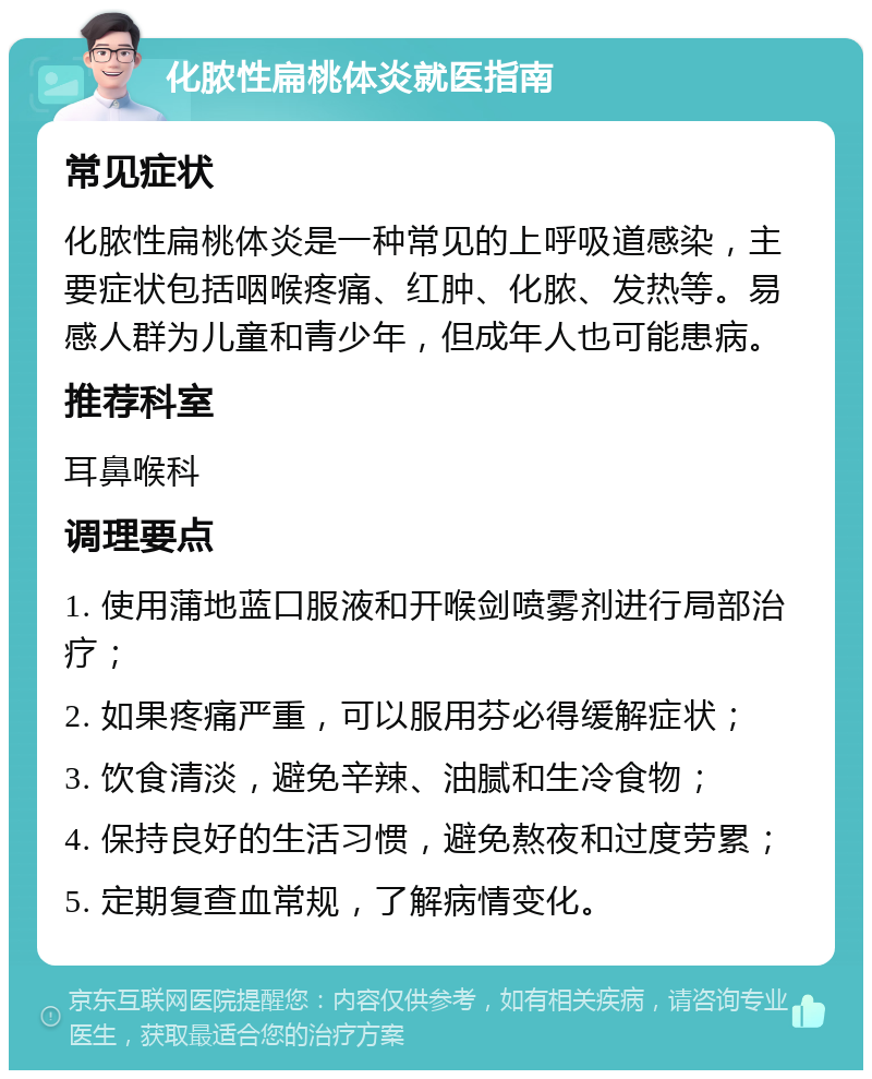 化脓性扁桃体炎就医指南 常见症状 化脓性扁桃体炎是一种常见的上呼吸道感染，主要症状包括咽喉疼痛、红肿、化脓、发热等。易感人群为儿童和青少年，但成年人也可能患病。 推荐科室 耳鼻喉科 调理要点 1. 使用蒲地蓝口服液和开喉剑喷雾剂进行局部治疗； 2. 如果疼痛严重，可以服用芬必得缓解症状； 3. 饮食清淡，避免辛辣、油腻和生冷食物； 4. 保持良好的生活习惯，避免熬夜和过度劳累； 5. 定期复查血常规，了解病情变化。