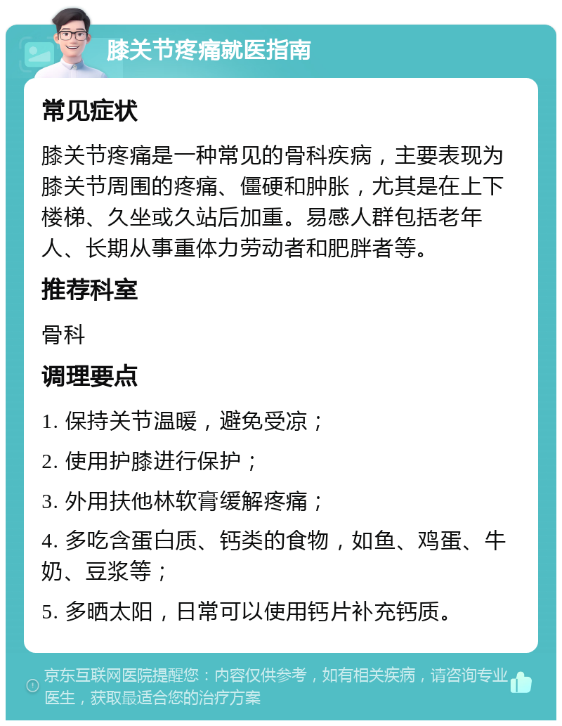 膝关节疼痛就医指南 常见症状 膝关节疼痛是一种常见的骨科疾病，主要表现为膝关节周围的疼痛、僵硬和肿胀，尤其是在上下楼梯、久坐或久站后加重。易感人群包括老年人、长期从事重体力劳动者和肥胖者等。 推荐科室 骨科 调理要点 1. 保持关节温暖，避免受凉； 2. 使用护膝进行保护； 3. 外用扶他林软膏缓解疼痛； 4. 多吃含蛋白质、钙类的食物，如鱼、鸡蛋、牛奶、豆浆等； 5. 多晒太阳，日常可以使用钙片补充钙质。