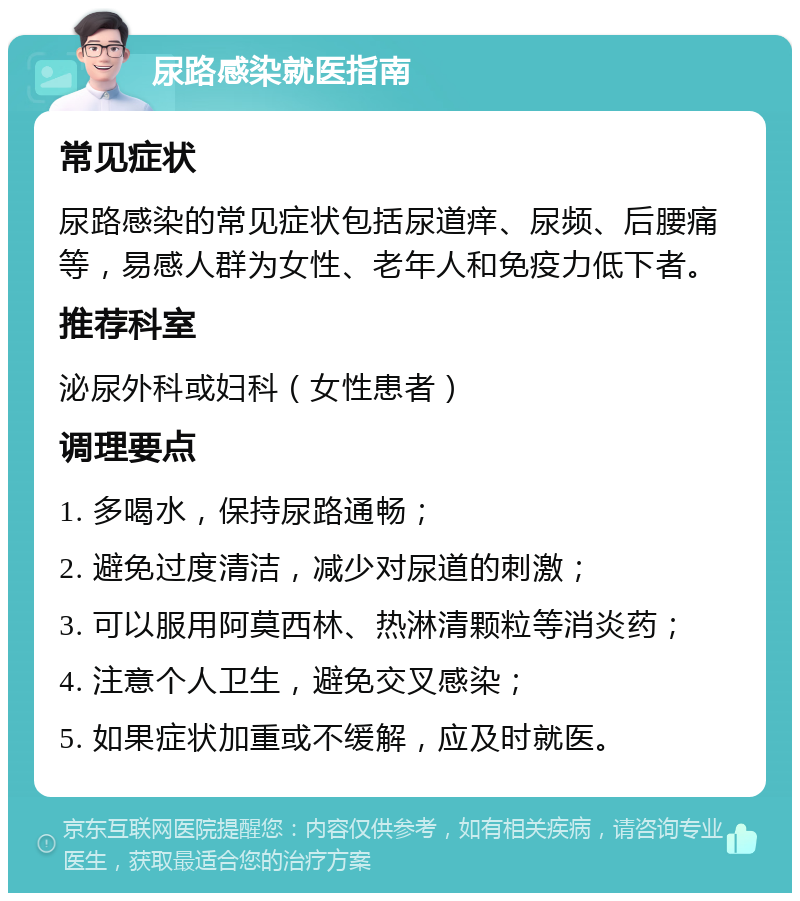 尿路感染就医指南 常见症状 尿路感染的常见症状包括尿道痒、尿频、后腰痛等，易感人群为女性、老年人和免疫力低下者。 推荐科室 泌尿外科或妇科（女性患者） 调理要点 1. 多喝水，保持尿路通畅； 2. 避免过度清洁，减少对尿道的刺激； 3. 可以服用阿莫西林、热淋清颗粒等消炎药； 4. 注意个人卫生，避免交叉感染； 5. 如果症状加重或不缓解，应及时就医。