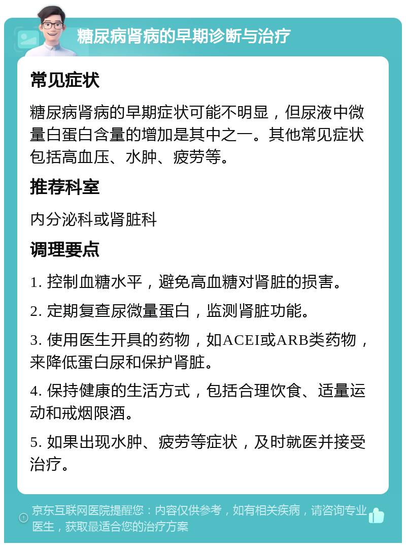 糖尿病肾病的早期诊断与治疗 常见症状 糖尿病肾病的早期症状可能不明显，但尿液中微量白蛋白含量的增加是其中之一。其他常见症状包括高血压、水肿、疲劳等。 推荐科室 内分泌科或肾脏科 调理要点 1. 控制血糖水平，避免高血糖对肾脏的损害。 2. 定期复查尿微量蛋白，监测肾脏功能。 3. 使用医生开具的药物，如ACEI或ARB类药物，来降低蛋白尿和保护肾脏。 4. 保持健康的生活方式，包括合理饮食、适量运动和戒烟限酒。 5. 如果出现水肿、疲劳等症状，及时就医并接受治疗。