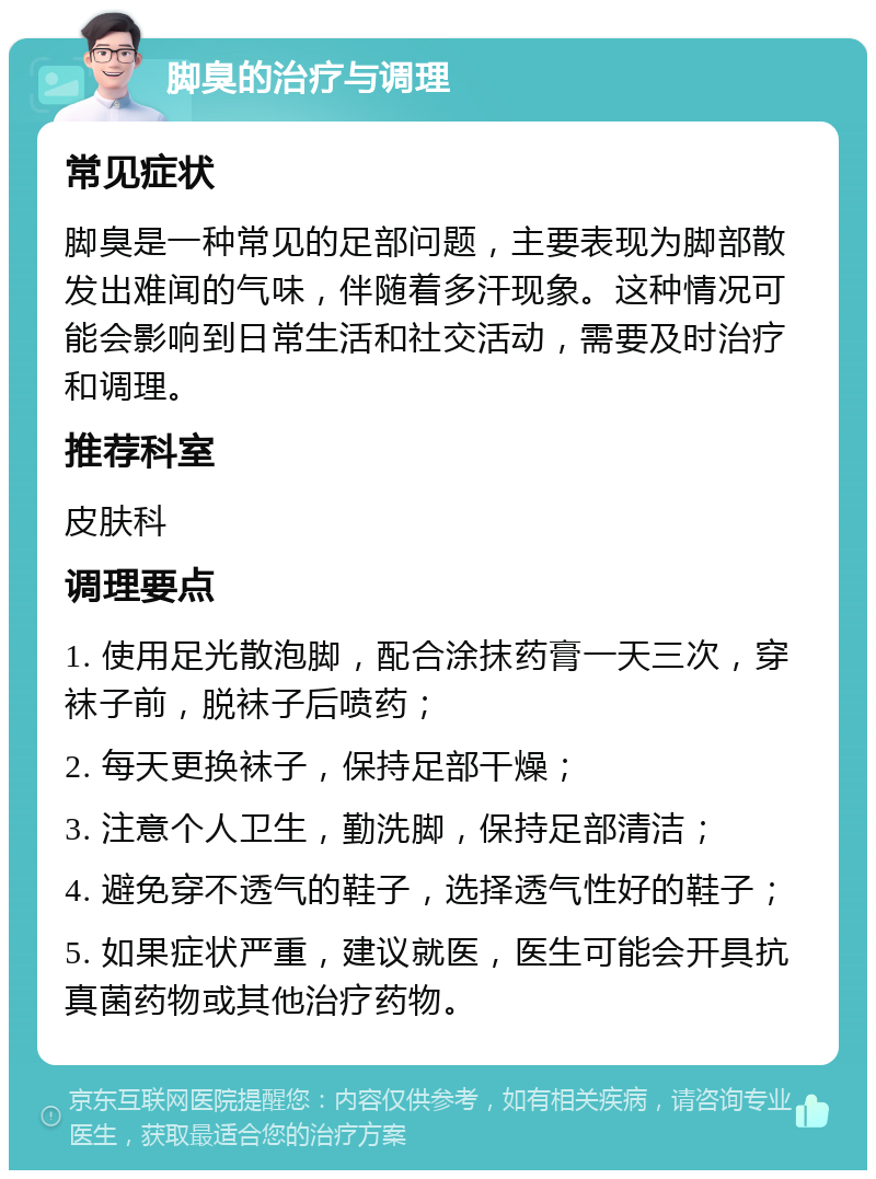 脚臭的治疗与调理 常见症状 脚臭是一种常见的足部问题，主要表现为脚部散发出难闻的气味，伴随着多汗现象。这种情况可能会影响到日常生活和社交活动，需要及时治疗和调理。 推荐科室 皮肤科 调理要点 1. 使用足光散泡脚，配合涂抹药膏一天三次，穿袜子前，脱袜子后喷药； 2. 每天更换袜子，保持足部干燥； 3. 注意个人卫生，勤洗脚，保持足部清洁； 4. 避免穿不透气的鞋子，选择透气性好的鞋子； 5. 如果症状严重，建议就医，医生可能会开具抗真菌药物或其他治疗药物。