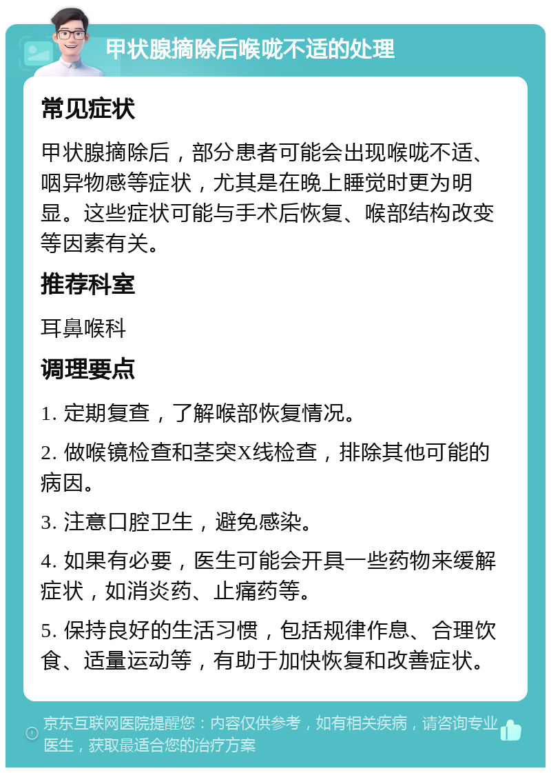 甲状腺摘除后喉咙不适的处理 常见症状 甲状腺摘除后，部分患者可能会出现喉咙不适、咽异物感等症状，尤其是在晚上睡觉时更为明显。这些症状可能与手术后恢复、喉部结构改变等因素有关。 推荐科室 耳鼻喉科 调理要点 1. 定期复查，了解喉部恢复情况。 2. 做喉镜检查和茎突X线检查，排除其他可能的病因。 3. 注意口腔卫生，避免感染。 4. 如果有必要，医生可能会开具一些药物来缓解症状，如消炎药、止痛药等。 5. 保持良好的生活习惯，包括规律作息、合理饮食、适量运动等，有助于加快恢复和改善症状。