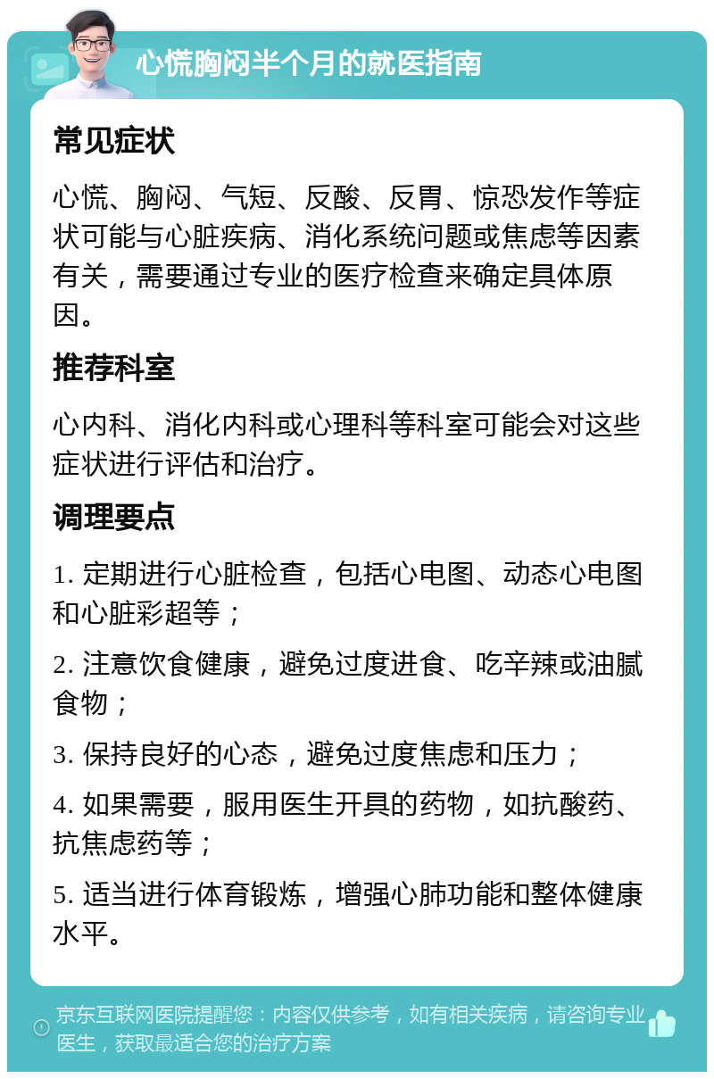 心慌胸闷半个月的就医指南 常见症状 心慌、胸闷、气短、反酸、反胃、惊恐发作等症状可能与心脏疾病、消化系统问题或焦虑等因素有关，需要通过专业的医疗检查来确定具体原因。 推荐科室 心内科、消化内科或心理科等科室可能会对这些症状进行评估和治疗。 调理要点 1. 定期进行心脏检查，包括心电图、动态心电图和心脏彩超等； 2. 注意饮食健康，避免过度进食、吃辛辣或油腻食物； 3. 保持良好的心态，避免过度焦虑和压力； 4. 如果需要，服用医生开具的药物，如抗酸药、抗焦虑药等； 5. 适当进行体育锻炼，增强心肺功能和整体健康水平。