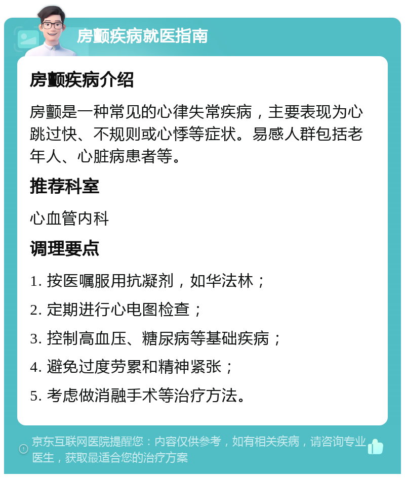 房颤疾病就医指南 房颤疾病介绍 房颤是一种常见的心律失常疾病，主要表现为心跳过快、不规则或心悸等症状。易感人群包括老年人、心脏病患者等。 推荐科室 心血管内科 调理要点 1. 按医嘱服用抗凝剂，如华法林； 2. 定期进行心电图检查； 3. 控制高血压、糖尿病等基础疾病； 4. 避免过度劳累和精神紧张； 5. 考虑做消融手术等治疗方法。