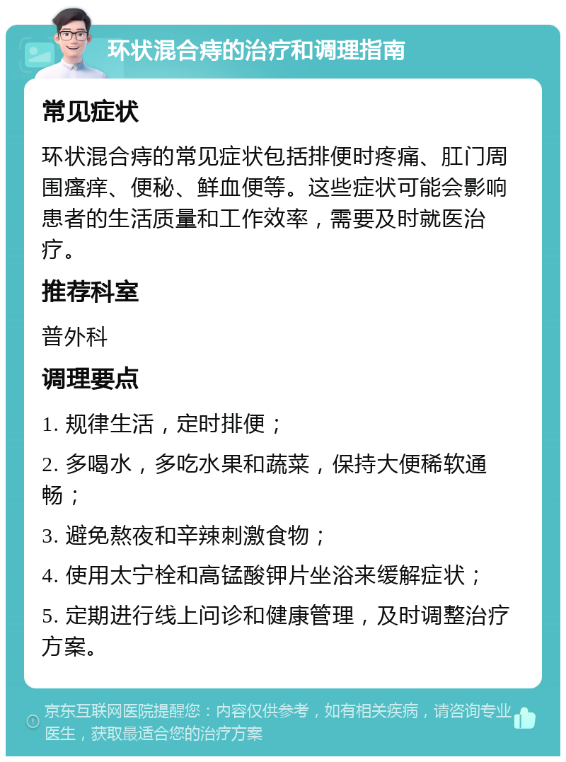 环状混合痔的治疗和调理指南 常见症状 环状混合痔的常见症状包括排便时疼痛、肛门周围瘙痒、便秘、鲜血便等。这些症状可能会影响患者的生活质量和工作效率，需要及时就医治疗。 推荐科室 普外科 调理要点 1. 规律生活，定时排便； 2. 多喝水，多吃水果和蔬菜，保持大便稀软通畅； 3. 避免熬夜和辛辣刺激食物； 4. 使用太宁栓和高锰酸钾片坐浴来缓解症状； 5. 定期进行线上问诊和健康管理，及时调整治疗方案。