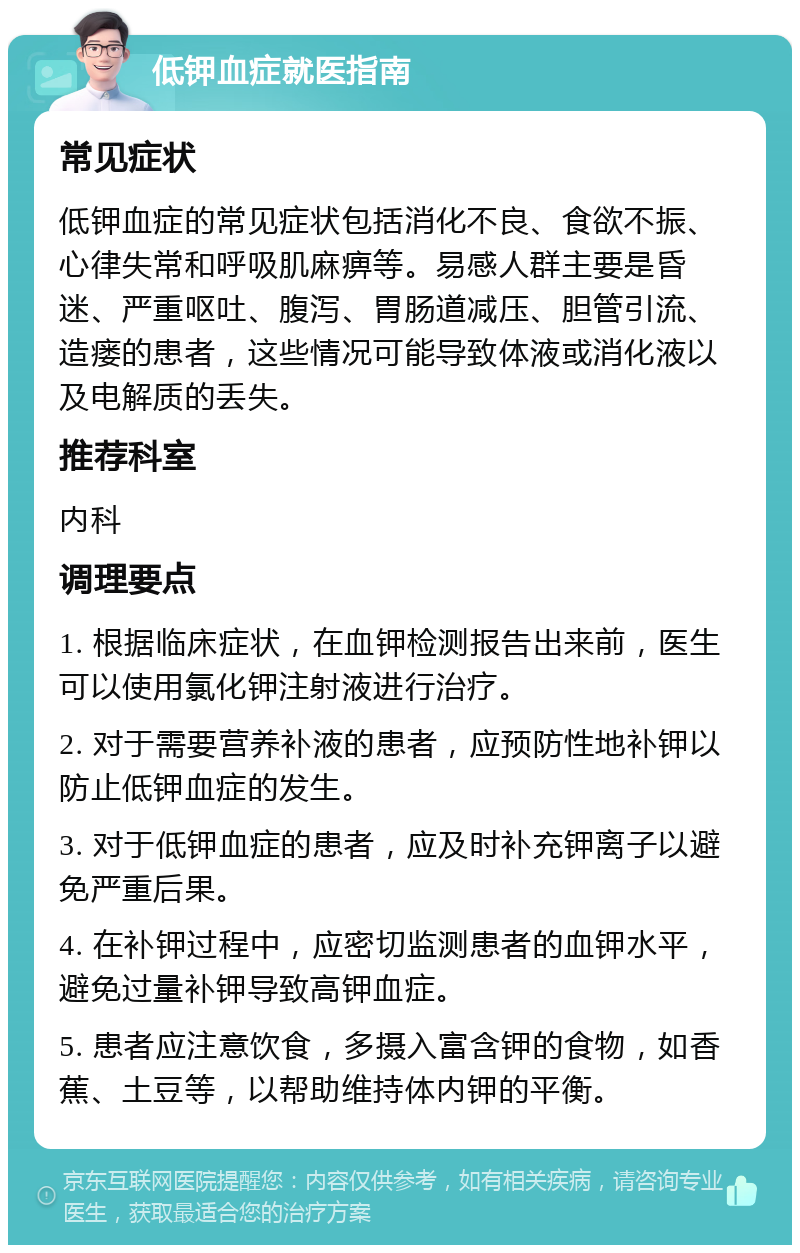 低钾血症就医指南 常见症状 低钾血症的常见症状包括消化不良、食欲不振、心律失常和呼吸肌麻痹等。易感人群主要是昏迷、严重呕吐、腹泻、胃肠道减压、胆管引流、造瘘的患者，这些情况可能导致体液或消化液以及电解质的丢失。 推荐科室 内科 调理要点 1. 根据临床症状，在血钾检测报告出来前，医生可以使用氯化钾注射液进行治疗。 2. 对于需要营养补液的患者，应预防性地补钾以防止低钾血症的发生。 3. 对于低钾血症的患者，应及时补充钾离子以避免严重后果。 4. 在补钾过程中，应密切监测患者的血钾水平，避免过量补钾导致高钾血症。 5. 患者应注意饮食，多摄入富含钾的食物，如香蕉、土豆等，以帮助维持体内钾的平衡。