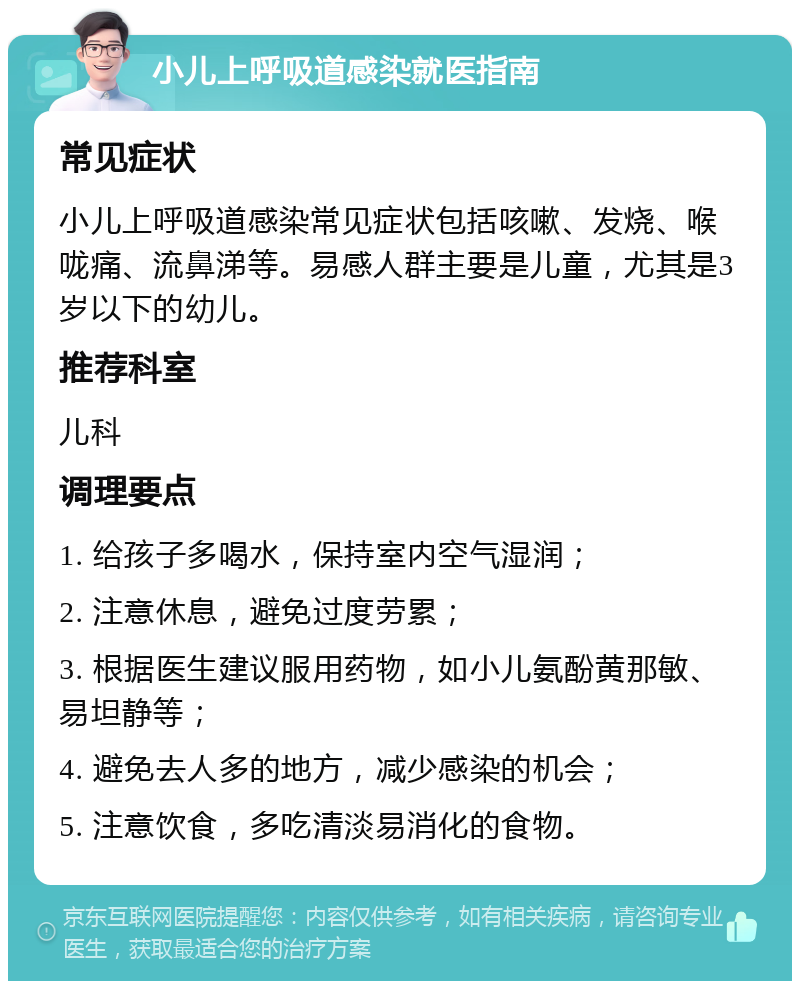 小儿上呼吸道感染就医指南 常见症状 小儿上呼吸道感染常见症状包括咳嗽、发烧、喉咙痛、流鼻涕等。易感人群主要是儿童，尤其是3岁以下的幼儿。 推荐科室 儿科 调理要点 1. 给孩子多喝水，保持室内空气湿润； 2. 注意休息，避免过度劳累； 3. 根据医生建议服用药物，如小儿氨酚黄那敏、易坦静等； 4. 避免去人多的地方，减少感染的机会； 5. 注意饮食，多吃清淡易消化的食物。