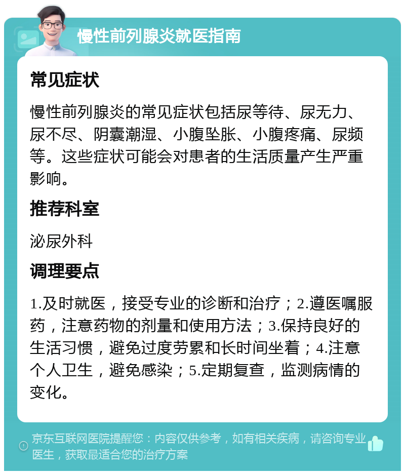 慢性前列腺炎就医指南 常见症状 慢性前列腺炎的常见症状包括尿等待、尿无力、尿不尽、阴囊潮湿、小腹坠胀、小腹疼痛、尿频等。这些症状可能会对患者的生活质量产生严重影响。 推荐科室 泌尿外科 调理要点 1.及时就医，接受专业的诊断和治疗；2.遵医嘱服药，注意药物的剂量和使用方法；3.保持良好的生活习惯，避免过度劳累和长时间坐着；4.注意个人卫生，避免感染；5.定期复查，监测病情的变化。