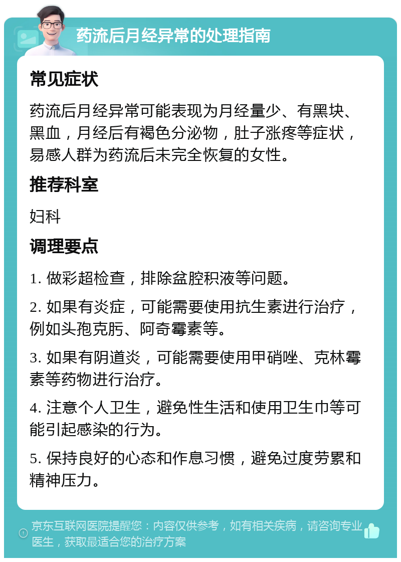 药流后月经异常的处理指南 常见症状 药流后月经异常可能表现为月经量少、有黑块、黑血，月经后有褐色分泌物，肚子涨疼等症状，易感人群为药流后未完全恢复的女性。 推荐科室 妇科 调理要点 1. 做彩超检查，排除盆腔积液等问题。 2. 如果有炎症，可能需要使用抗生素进行治疗，例如头孢克肟、阿奇霉素等。 3. 如果有阴道炎，可能需要使用甲硝唑、克林霉素等药物进行治疗。 4. 注意个人卫生，避免性生活和使用卫生巾等可能引起感染的行为。 5. 保持良好的心态和作息习惯，避免过度劳累和精神压力。