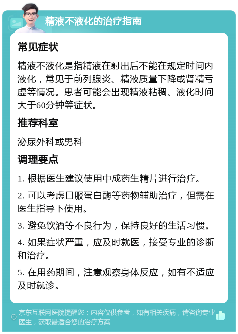 精液不液化的治疗指南 常见症状 精液不液化是指精液在射出后不能在规定时间内液化，常见于前列腺炎、精液质量下降或肾精亏虚等情况。患者可能会出现精液粘稠、液化时间大于60分钟等症状。 推荐科室 泌尿外科或男科 调理要点 1. 根据医生建议使用中成药生精片进行治疗。 2. 可以考虑口服蛋白酶等药物辅助治疗，但需在医生指导下使用。 3. 避免饮酒等不良行为，保持良好的生活习惯。 4. 如果症状严重，应及时就医，接受专业的诊断和治疗。 5. 在用药期间，注意观察身体反应，如有不适应及时就诊。