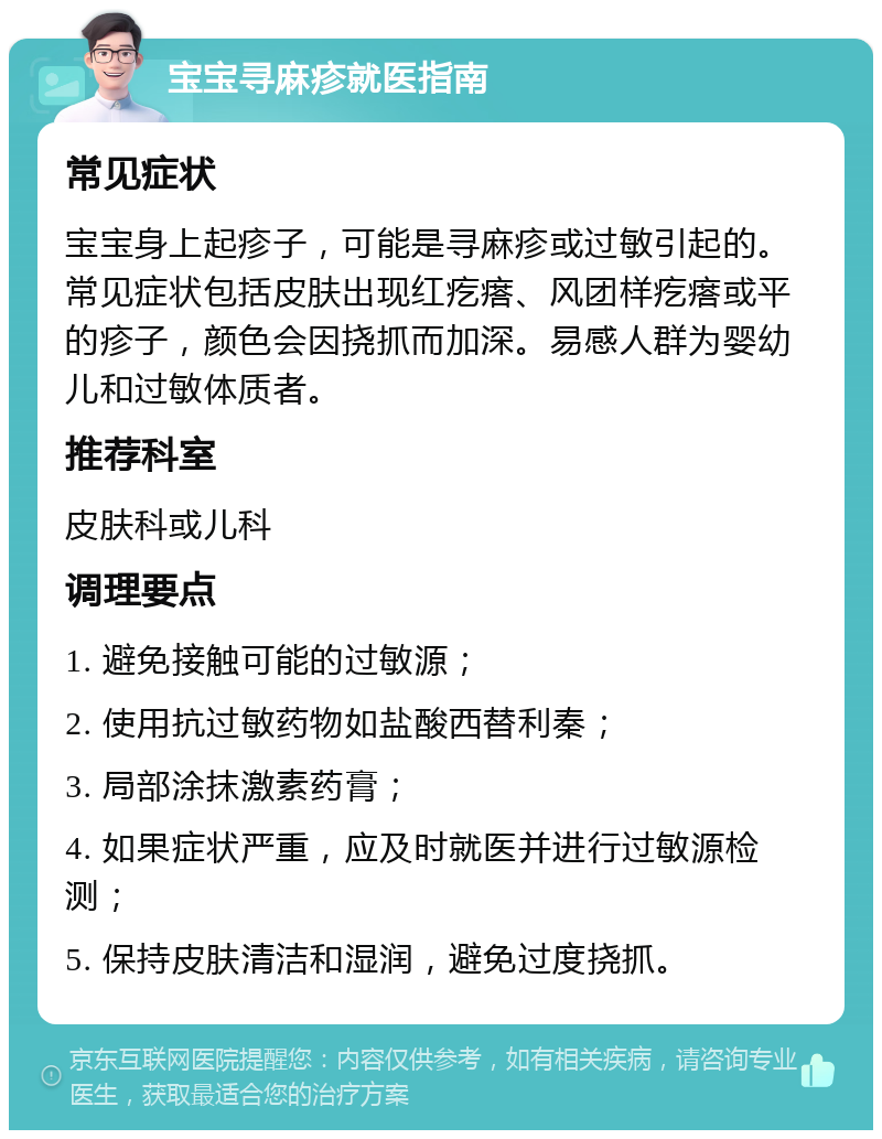 宝宝寻麻疹就医指南 常见症状 宝宝身上起疹子，可能是寻麻疹或过敏引起的。常见症状包括皮肤出现红疙瘩、风团样疙瘩或平的疹子，颜色会因挠抓而加深。易感人群为婴幼儿和过敏体质者。 推荐科室 皮肤科或儿科 调理要点 1. 避免接触可能的过敏源； 2. 使用抗过敏药物如盐酸西替利秦； 3. 局部涂抹激素药膏； 4. 如果症状严重，应及时就医并进行过敏源检测； 5. 保持皮肤清洁和湿润，避免过度挠抓。