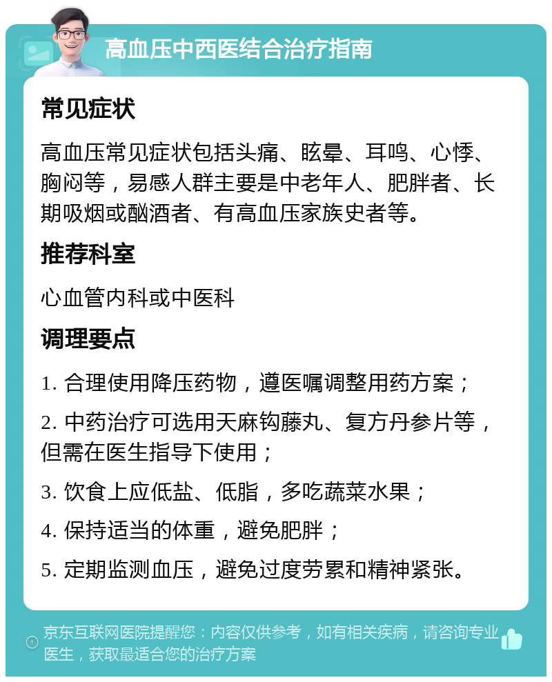 高血压中西医结合治疗指南 常见症状 高血压常见症状包括头痛、眩晕、耳鸣、心悸、胸闷等，易感人群主要是中老年人、肥胖者、长期吸烟或酗酒者、有高血压家族史者等。 推荐科室 心血管内科或中医科 调理要点 1. 合理使用降压药物，遵医嘱调整用药方案； 2. 中药治疗可选用天麻钩藤丸、复方丹参片等，但需在医生指导下使用； 3. 饮食上应低盐、低脂，多吃蔬菜水果； 4. 保持适当的体重，避免肥胖； 5. 定期监测血压，避免过度劳累和精神紧张。