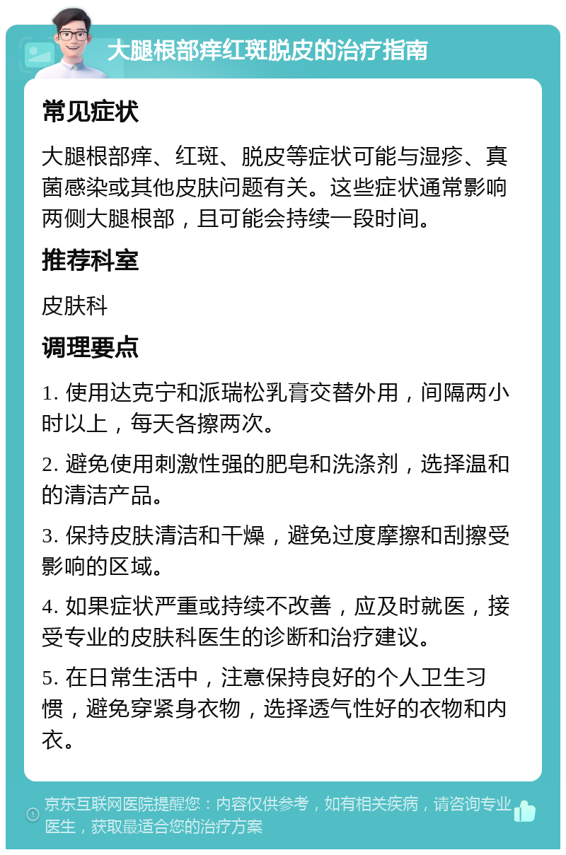 大腿根部痒红斑脱皮的治疗指南 常见症状 大腿根部痒、红斑、脱皮等症状可能与湿疹、真菌感染或其他皮肤问题有关。这些症状通常影响两侧大腿根部，且可能会持续一段时间。 推荐科室 皮肤科 调理要点 1. 使用达克宁和派瑞松乳膏交替外用，间隔两小时以上，每天各擦两次。 2. 避免使用刺激性强的肥皂和洗涤剂，选择温和的清洁产品。 3. 保持皮肤清洁和干燥，避免过度摩擦和刮擦受影响的区域。 4. 如果症状严重或持续不改善，应及时就医，接受专业的皮肤科医生的诊断和治疗建议。 5. 在日常生活中，注意保持良好的个人卫生习惯，避免穿紧身衣物，选择透气性好的衣物和内衣。