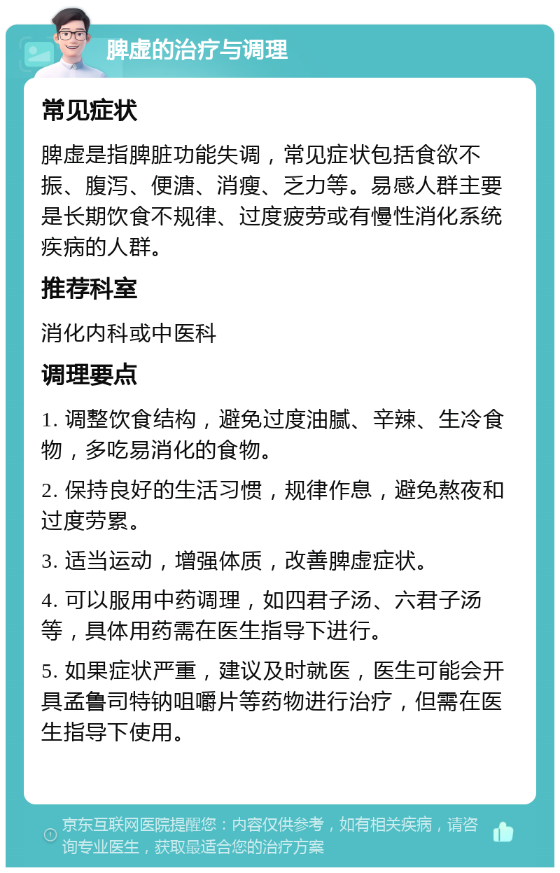 脾虚的治疗与调理 常见症状 脾虚是指脾脏功能失调，常见症状包括食欲不振、腹泻、便溏、消瘦、乏力等。易感人群主要是长期饮食不规律、过度疲劳或有慢性消化系统疾病的人群。 推荐科室 消化内科或中医科 调理要点 1. 调整饮食结构，避免过度油腻、辛辣、生冷食物，多吃易消化的食物。 2. 保持良好的生活习惯，规律作息，避免熬夜和过度劳累。 3. 适当运动，增强体质，改善脾虚症状。 4. 可以服用中药调理，如四君子汤、六君子汤等，具体用药需在医生指导下进行。 5. 如果症状严重，建议及时就医，医生可能会开具孟鲁司特钠咀嚼片等药物进行治疗，但需在医生指导下使用。