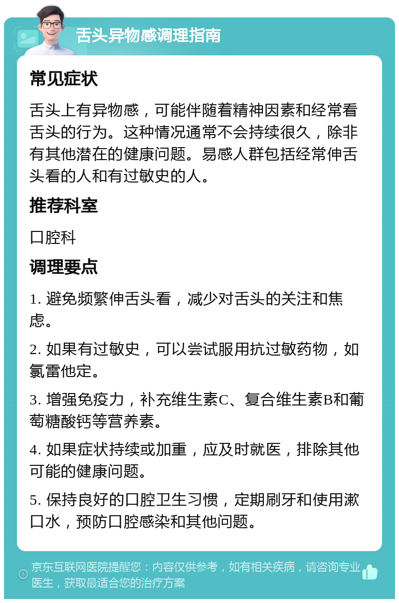 舌头异物感调理指南 常见症状 舌头上有异物感，可能伴随着精神因素和经常看舌头的行为。这种情况通常不会持续很久，除非有其他潜在的健康问题。易感人群包括经常伸舌头看的人和有过敏史的人。 推荐科室 口腔科 调理要点 1. 避免频繁伸舌头看，减少对舌头的关注和焦虑。 2. 如果有过敏史，可以尝试服用抗过敏药物，如氯雷他定。 3. 增强免疫力，补充维生素C、复合维生素B和葡萄糖酸钙等营养素。 4. 如果症状持续或加重，应及时就医，排除其他可能的健康问题。 5. 保持良好的口腔卫生习惯，定期刷牙和使用漱口水，预防口腔感染和其他问题。