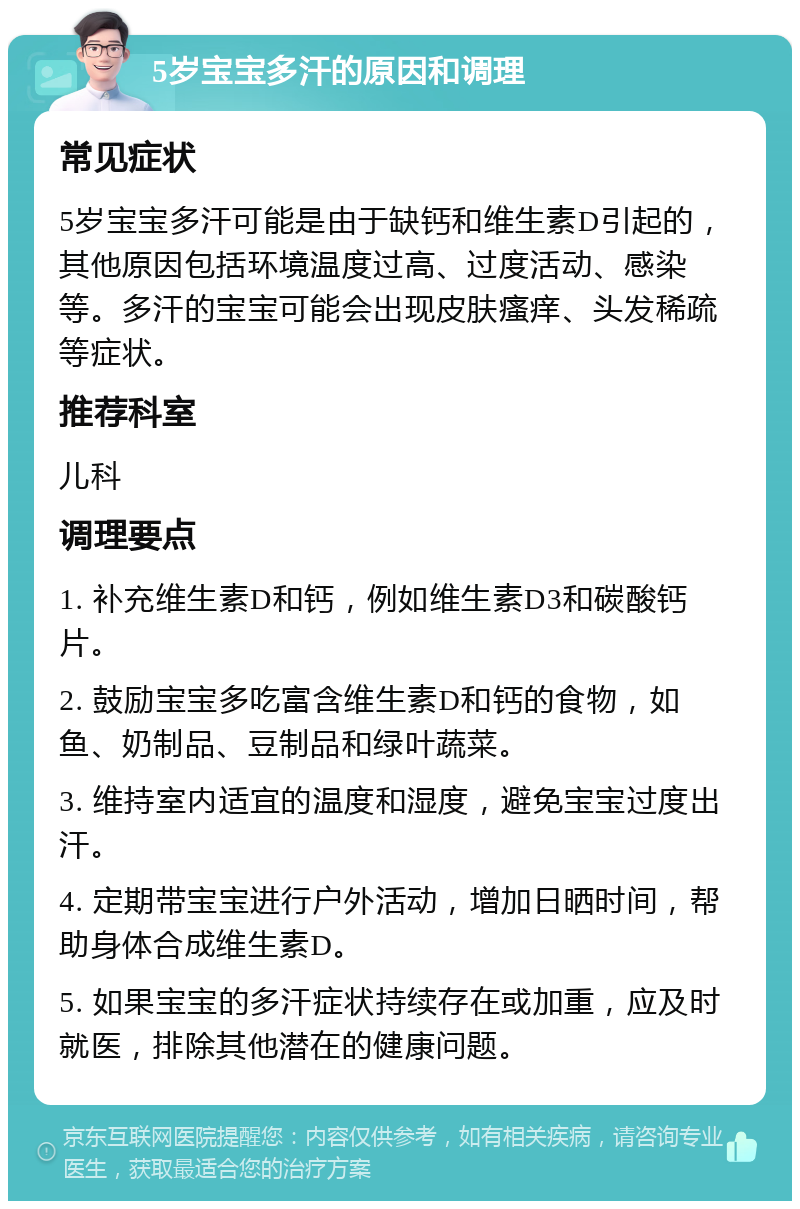 5岁宝宝多汗的原因和调理 常见症状 5岁宝宝多汗可能是由于缺钙和维生素D引起的，其他原因包括环境温度过高、过度活动、感染等。多汗的宝宝可能会出现皮肤瘙痒、头发稀疏等症状。 推荐科室 儿科 调理要点 1. 补充维生素D和钙，例如维生素D3和碳酸钙片。 2. 鼓励宝宝多吃富含维生素D和钙的食物，如鱼、奶制品、豆制品和绿叶蔬菜。 3. 维持室内适宜的温度和湿度，避免宝宝过度出汗。 4. 定期带宝宝进行户外活动，增加日晒时间，帮助身体合成维生素D。 5. 如果宝宝的多汗症状持续存在或加重，应及时就医，排除其他潜在的健康问题。