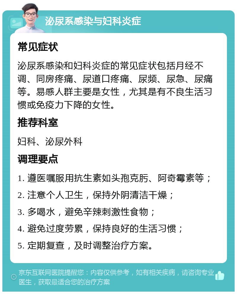 泌尿系感染与妇科炎症 常见症状 泌尿系感染和妇科炎症的常见症状包括月经不调、同房疼痛、尿道口疼痛、尿频、尿急、尿痛等。易感人群主要是女性，尤其是有不良生活习惯或免疫力下降的女性。 推荐科室 妇科、泌尿外科 调理要点 1. 遵医嘱服用抗生素如头孢克肟、阿奇霉素等； 2. 注意个人卫生，保持外阴清洁干燥； 3. 多喝水，避免辛辣刺激性食物； 4. 避免过度劳累，保持良好的生活习惯； 5. 定期复查，及时调整治疗方案。