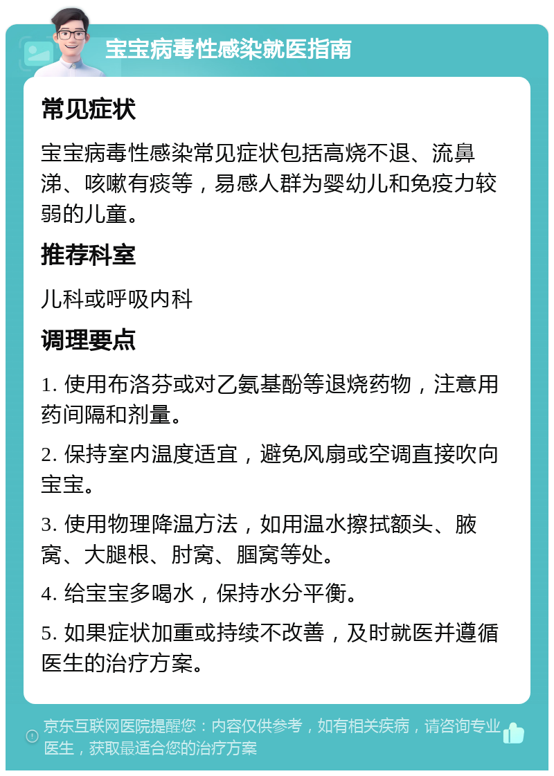 宝宝病毒性感染就医指南 常见症状 宝宝病毒性感染常见症状包括高烧不退、流鼻涕、咳嗽有痰等，易感人群为婴幼儿和免疫力较弱的儿童。 推荐科室 儿科或呼吸内科 调理要点 1. 使用布洛芬或对乙氨基酚等退烧药物，注意用药间隔和剂量。 2. 保持室内温度适宜，避免风扇或空调直接吹向宝宝。 3. 使用物理降温方法，如用温水擦拭额头、腋窝、大腿根、肘窝、腘窝等处。 4. 给宝宝多喝水，保持水分平衡。 5. 如果症状加重或持续不改善，及时就医并遵循医生的治疗方案。