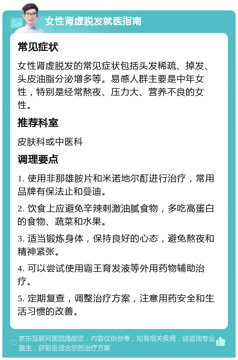 女性肾虚脱发就医指南 常见症状 女性肾虚脱发的常见症状包括头发稀疏、掉发、头皮油脂分泌增多等。易感人群主要是中年女性，特别是经常熬夜、压力大、营养不良的女性。 推荐科室 皮肤科或中医科 调理要点 1. 使用非那雄胺片和米诺地尔酊进行治疗，常用品牌有保法止和蔓迪。 2. 饮食上应避免辛辣刺激油腻食物，多吃高蛋白的食物、蔬菜和水果。 3. 适当锻炼身体，保持良好的心态，避免熬夜和精神紧张。 4. 可以尝试使用霸王育发液等外用药物辅助治疗。 5. 定期复查，调整治疗方案，注意用药安全和生活习惯的改善。