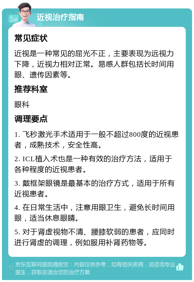 近视治疗指南 常见症状 近视是一种常见的屈光不正，主要表现为远视力下降，近视力相对正常。易感人群包括长时间用眼、遗传因素等。 推荐科室 眼科 调理要点 1. 飞秒激光手术适用于一般不超过800度的近视患者，成熟技术，安全性高。 2. ICL植入术也是一种有效的治疗方法，适用于各种程度的近视患者。 3. 戴框架眼镜是最基本的治疗方式，适用于所有近视患者。 4. 在日常生活中，注意用眼卫生，避免长时间用眼，适当休息眼睛。 5. 对于肾虚视物不清、腰膝软弱的患者，应同时进行肾虚的调理，例如服用补肾药物等。