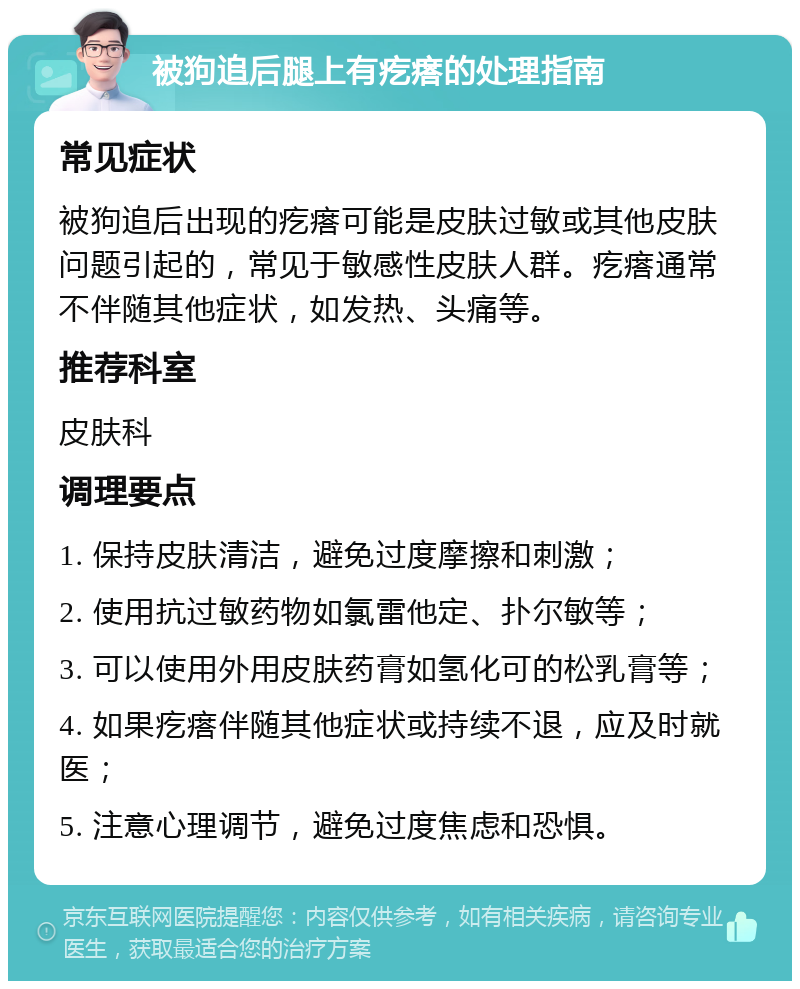 被狗追后腿上有疙瘩的处理指南 常见症状 被狗追后出现的疙瘩可能是皮肤过敏或其他皮肤问题引起的，常见于敏感性皮肤人群。疙瘩通常不伴随其他症状，如发热、头痛等。 推荐科室 皮肤科 调理要点 1. 保持皮肤清洁，避免过度摩擦和刺激； 2. 使用抗过敏药物如氯雷他定、扑尔敏等； 3. 可以使用外用皮肤药膏如氢化可的松乳膏等； 4. 如果疙瘩伴随其他症状或持续不退，应及时就医； 5. 注意心理调节，避免过度焦虑和恐惧。