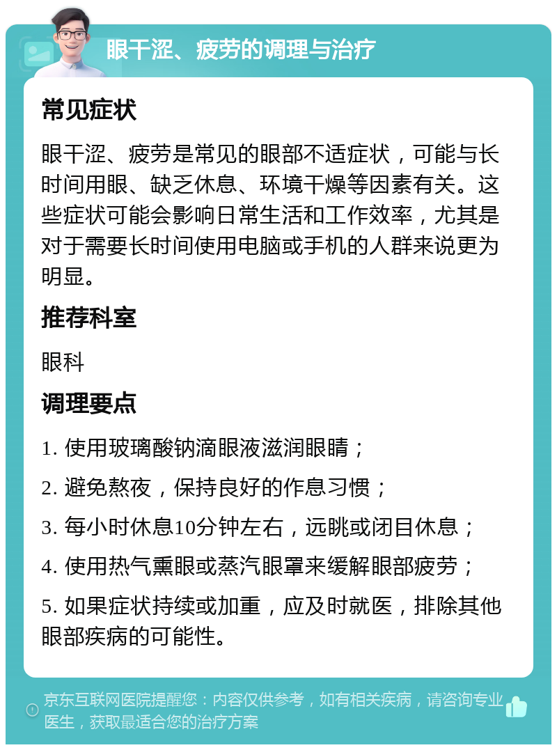 眼干涩、疲劳的调理与治疗 常见症状 眼干涩、疲劳是常见的眼部不适症状，可能与长时间用眼、缺乏休息、环境干燥等因素有关。这些症状可能会影响日常生活和工作效率，尤其是对于需要长时间使用电脑或手机的人群来说更为明显。 推荐科室 眼科 调理要点 1. 使用玻璃酸钠滴眼液滋润眼睛； 2. 避免熬夜，保持良好的作息习惯； 3. 每小时休息10分钟左右，远眺或闭目休息； 4. 使用热气熏眼或蒸汽眼罩来缓解眼部疲劳； 5. 如果症状持续或加重，应及时就医，排除其他眼部疾病的可能性。