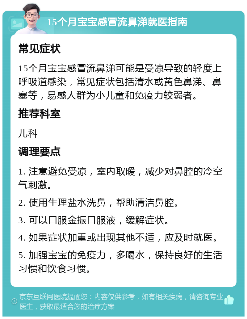 15个月宝宝感冒流鼻涕就医指南 常见症状 15个月宝宝感冒流鼻涕可能是受凉导致的轻度上呼吸道感染，常见症状包括清水或黄色鼻涕、鼻塞等，易感人群为小儿童和免疫力较弱者。 推荐科室 儿科 调理要点 1. 注意避免受凉，室内取暖，减少对鼻腔的冷空气刺激。 2. 使用生理盐水洗鼻，帮助清洁鼻腔。 3. 可以口服金振口服液，缓解症状。 4. 如果症状加重或出现其他不适，应及时就医。 5. 加强宝宝的免疫力，多喝水，保持良好的生活习惯和饮食习惯。