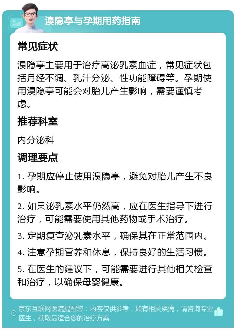 溴隐亭与孕期用药指南 常见症状 溴隐亭主要用于治疗高泌乳素血症，常见症状包括月经不调、乳汁分泌、性功能障碍等。孕期使用溴隐亭可能会对胎儿产生影响，需要谨慎考虑。 推荐科室 内分泌科 调理要点 1. 孕期应停止使用溴隐亭，避免对胎儿产生不良影响。 2. 如果泌乳素水平仍然高，应在医生指导下进行治疗，可能需要使用其他药物或手术治疗。 3. 定期复查泌乳素水平，确保其在正常范围内。 4. 注意孕期营养和休息，保持良好的生活习惯。 5. 在医生的建议下，可能需要进行其他相关检查和治疗，以确保母婴健康。