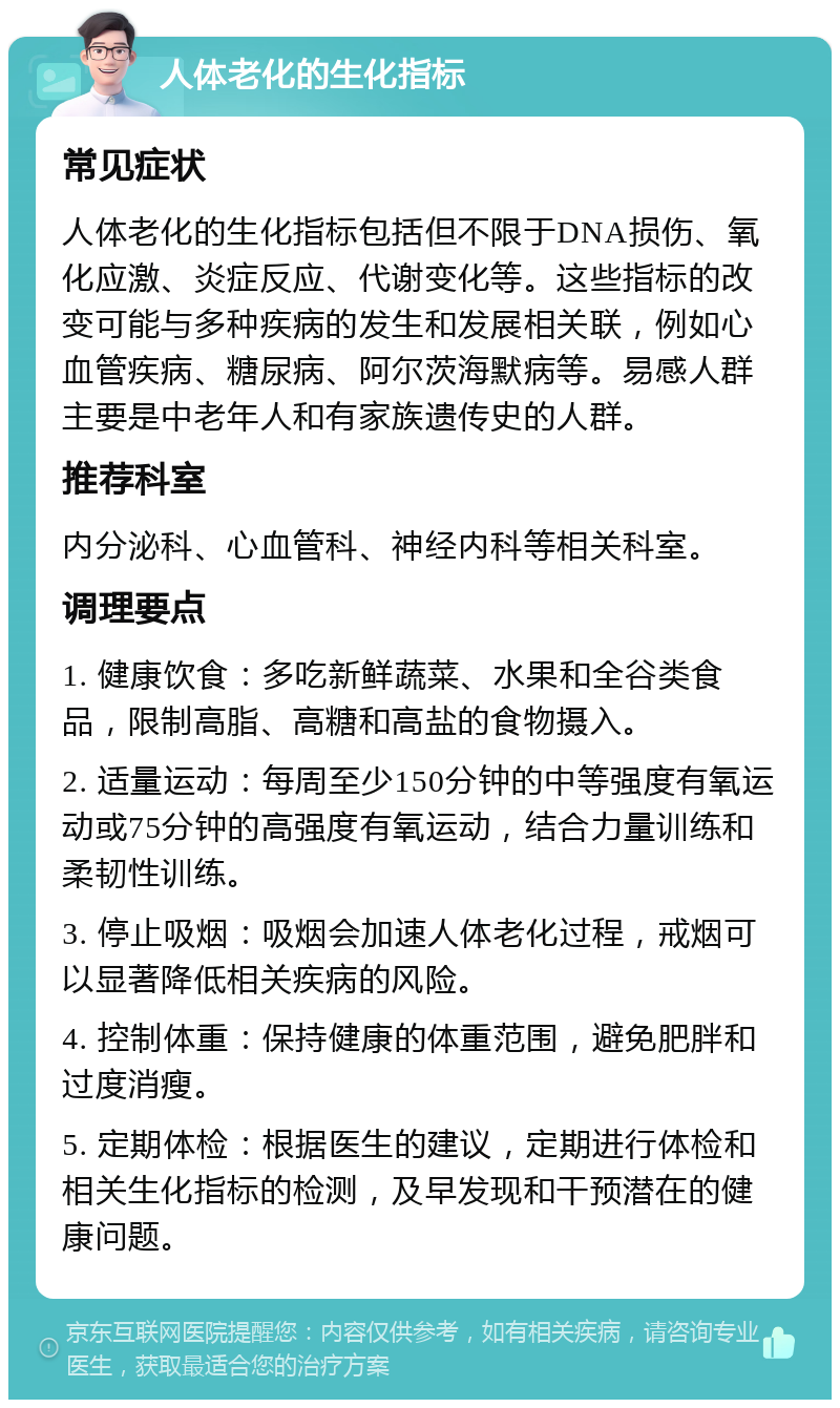 人体老化的生化指标 常见症状 人体老化的生化指标包括但不限于DNA损伤、氧化应激、炎症反应、代谢变化等。这些指标的改变可能与多种疾病的发生和发展相关联，例如心血管疾病、糖尿病、阿尔茨海默病等。易感人群主要是中老年人和有家族遗传史的人群。 推荐科室 内分泌科、心血管科、神经内科等相关科室。 调理要点 1. 健康饮食：多吃新鲜蔬菜、水果和全谷类食品，限制高脂、高糖和高盐的食物摄入。 2. 适量运动：每周至少150分钟的中等强度有氧运动或75分钟的高强度有氧运动，结合力量训练和柔韧性训练。 3. 停止吸烟：吸烟会加速人体老化过程，戒烟可以显著降低相关疾病的风险。 4. 控制体重：保持健康的体重范围，避免肥胖和过度消瘦。 5. 定期体检：根据医生的建议，定期进行体检和相关生化指标的检测，及早发现和干预潜在的健康问题。