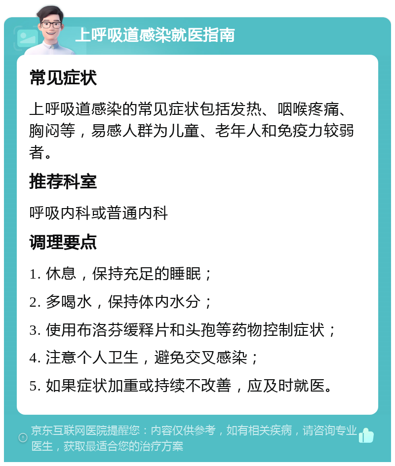 上呼吸道感染就医指南 常见症状 上呼吸道感染的常见症状包括发热、咽喉疼痛、胸闷等，易感人群为儿童、老年人和免疫力较弱者。 推荐科室 呼吸内科或普通内科 调理要点 1. 休息，保持充足的睡眠； 2. 多喝水，保持体内水分； 3. 使用布洛芬缓释片和头孢等药物控制症状； 4. 注意个人卫生，避免交叉感染； 5. 如果症状加重或持续不改善，应及时就医。