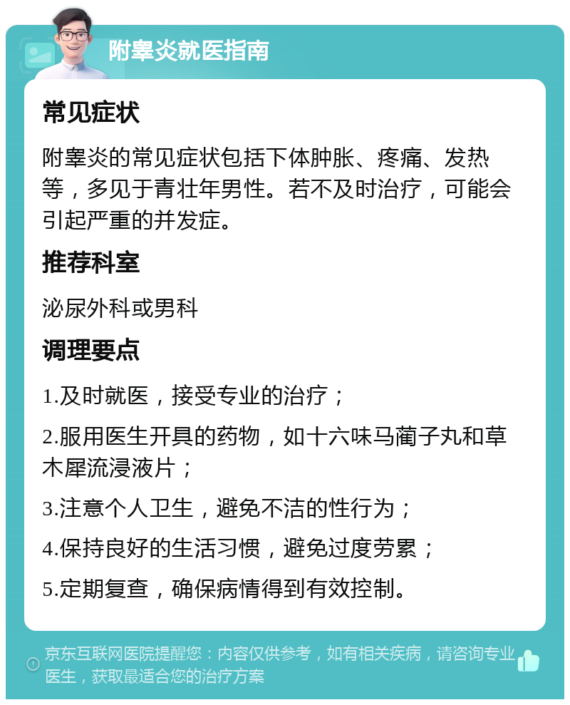 附睾炎就医指南 常见症状 附睾炎的常见症状包括下体肿胀、疼痛、发热等，多见于青壮年男性。若不及时治疗，可能会引起严重的并发症。 推荐科室 泌尿外科或男科 调理要点 1.及时就医，接受专业的治疗； 2.服用医生开具的药物，如十六味马蔺子丸和草木犀流浸液片； 3.注意个人卫生，避免不洁的性行为； 4.保持良好的生活习惯，避免过度劳累； 5.定期复查，确保病情得到有效控制。