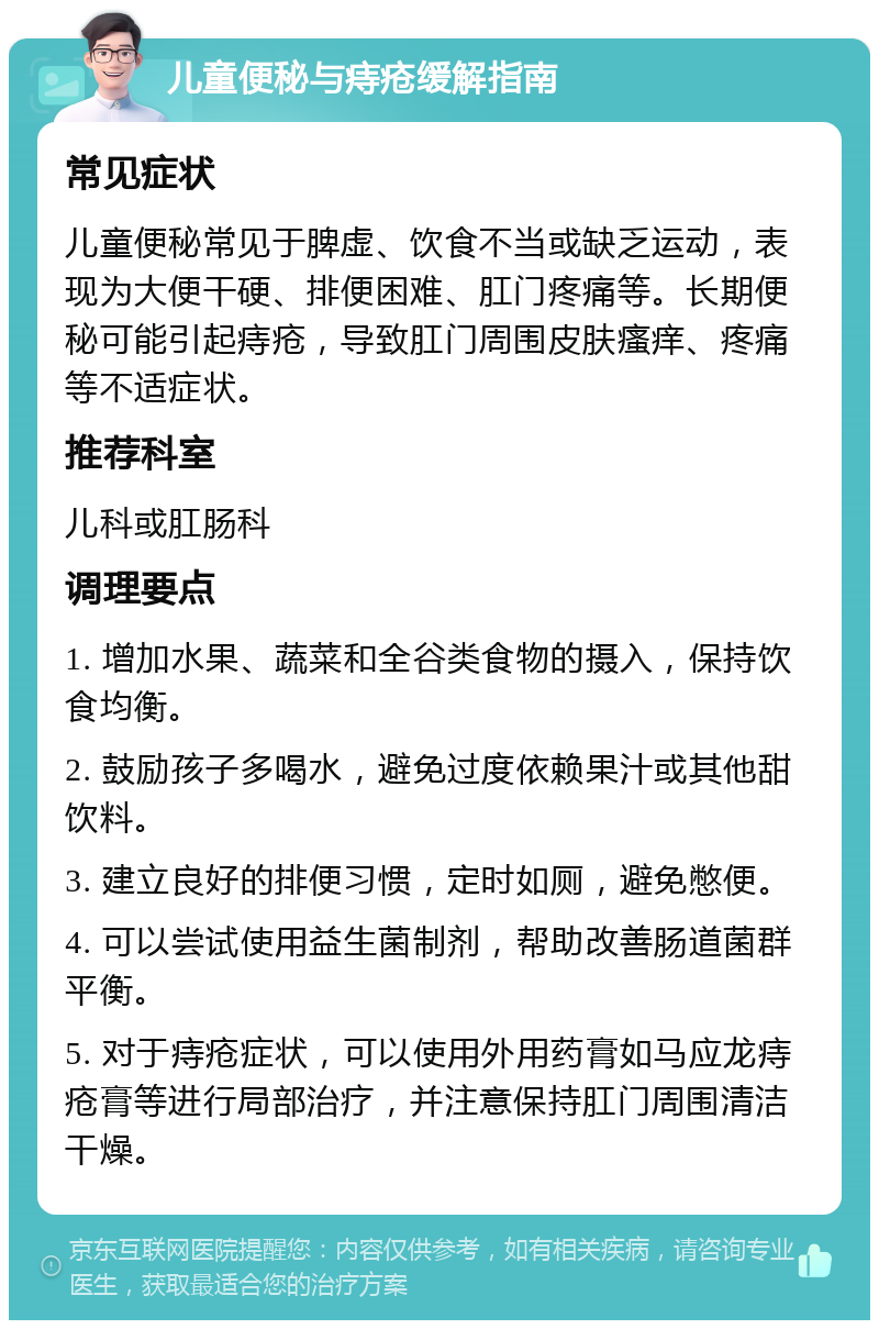 儿童便秘与痔疮缓解指南 常见症状 儿童便秘常见于脾虚、饮食不当或缺乏运动，表现为大便干硬、排便困难、肛门疼痛等。长期便秘可能引起痔疮，导致肛门周围皮肤瘙痒、疼痛等不适症状。 推荐科室 儿科或肛肠科 调理要点 1. 增加水果、蔬菜和全谷类食物的摄入，保持饮食均衡。 2. 鼓励孩子多喝水，避免过度依赖果汁或其他甜饮料。 3. 建立良好的排便习惯，定时如厕，避免憋便。 4. 可以尝试使用益生菌制剂，帮助改善肠道菌群平衡。 5. 对于痔疮症状，可以使用外用药膏如马应龙痔疮膏等进行局部治疗，并注意保持肛门周围清洁干燥。