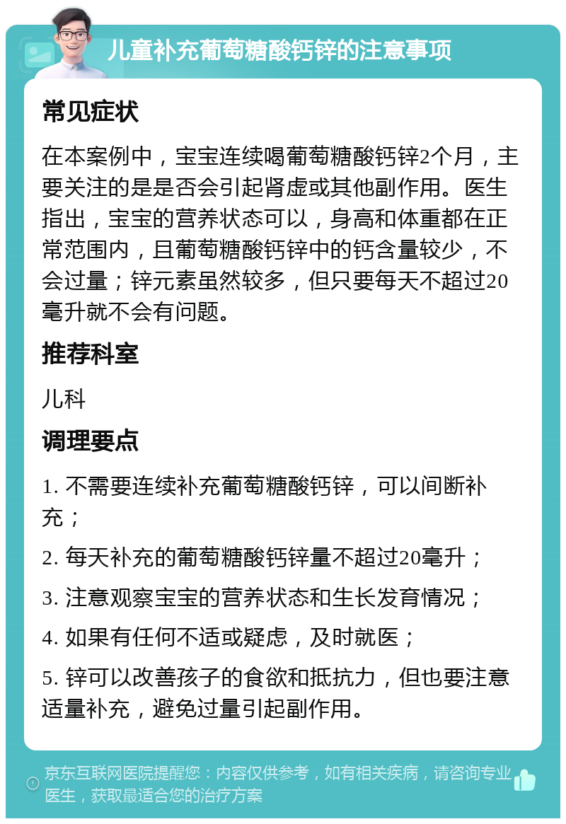 儿童补充葡萄糖酸钙锌的注意事项 常见症状 在本案例中，宝宝连续喝葡萄糖酸钙锌2个月，主要关注的是是否会引起肾虚或其他副作用。医生指出，宝宝的营养状态可以，身高和体重都在正常范围内，且葡萄糖酸钙锌中的钙含量较少，不会过量；锌元素虽然较多，但只要每天不超过20毫升就不会有问题。 推荐科室 儿科 调理要点 1. 不需要连续补充葡萄糖酸钙锌，可以间断补充； 2. 每天补充的葡萄糖酸钙锌量不超过20毫升； 3. 注意观察宝宝的营养状态和生长发育情况； 4. 如果有任何不适或疑虑，及时就医； 5. 锌可以改善孩子的食欲和抵抗力，但也要注意适量补充，避免过量引起副作用。