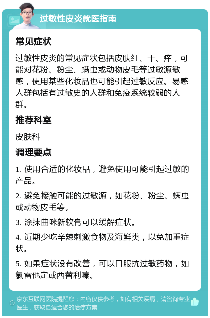 过敏性皮炎就医指南 常见症状 过敏性皮炎的常见症状包括皮肤红、干、痒，可能对花粉、粉尘、螨虫或动物皮毛等过敏源敏感，使用某些化妆品也可能引起过敏反应。易感人群包括有过敏史的人群和免疫系统较弱的人群。 推荐科室 皮肤科 调理要点 1. 使用合适的化妆品，避免使用可能引起过敏的产品。 2. 避免接触可能的过敏源，如花粉、粉尘、螨虫或动物皮毛等。 3. 涂抹曲咪新软膏可以缓解症状。 4. 近期少吃辛辣刺激食物及海鲜类，以免加重症状。 5. 如果症状没有改善，可以口服抗过敏药物，如氯雷他定或西替利嗪。