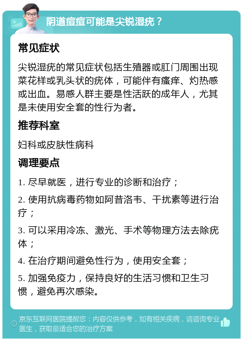 阴道痘痘可能是尖锐湿疣？ 常见症状 尖锐湿疣的常见症状包括生殖器或肛门周围出现菜花样或乳头状的疣体，可能伴有瘙痒、灼热感或出血。易感人群主要是性活跃的成年人，尤其是未使用安全套的性行为者。 推荐科室 妇科或皮肤性病科 调理要点 1. 尽早就医，进行专业的诊断和治疗； 2. 使用抗病毒药物如阿昔洛韦、干扰素等进行治疗； 3. 可以采用冷冻、激光、手术等物理方法去除疣体； 4. 在治疗期间避免性行为，使用安全套； 5. 加强免疫力，保持良好的生活习惯和卫生习惯，避免再次感染。