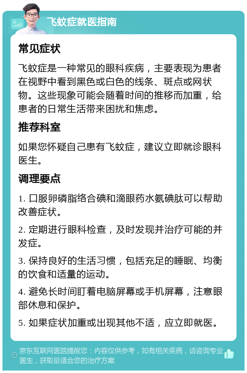 飞蚊症就医指南 常见症状 飞蚊症是一种常见的眼科疾病，主要表现为患者在视野中看到黑色或白色的线条、斑点或网状物。这些现象可能会随着时间的推移而加重，给患者的日常生活带来困扰和焦虑。 推荐科室 如果您怀疑自己患有飞蚊症，建议立即就诊眼科医生。 调理要点 1. 口服卵磷脂络合碘和滴眼药水氨碘肽可以帮助改善症状。 2. 定期进行眼科检查，及时发现并治疗可能的并发症。 3. 保持良好的生活习惯，包括充足的睡眠、均衡的饮食和适量的运动。 4. 避免长时间盯着电脑屏幕或手机屏幕，注意眼部休息和保护。 5. 如果症状加重或出现其他不适，应立即就医。