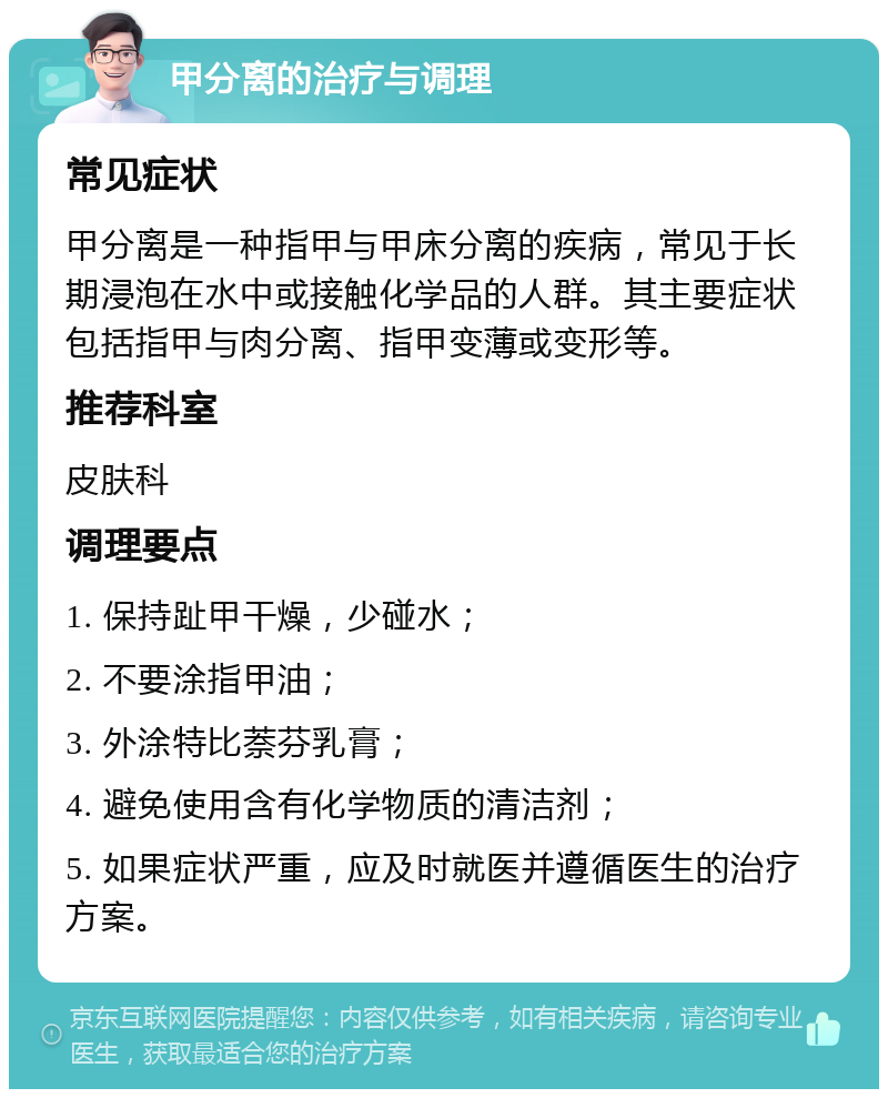 甲分离的治疗与调理 常见症状 甲分离是一种指甲与甲床分离的疾病，常见于长期浸泡在水中或接触化学品的人群。其主要症状包括指甲与肉分离、指甲变薄或变形等。 推荐科室 皮肤科 调理要点 1. 保持趾甲干燥，少碰水； 2. 不要涂指甲油； 3. 外涂特比萘芬乳膏； 4. 避免使用含有化学物质的清洁剂； 5. 如果症状严重，应及时就医并遵循医生的治疗方案。