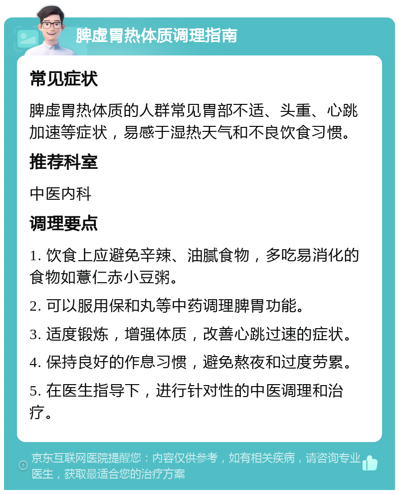 脾虚胃热体质调理指南 常见症状 脾虚胃热体质的人群常见胃部不适、头重、心跳加速等症状，易感于湿热天气和不良饮食习惯。 推荐科室 中医内科 调理要点 1. 饮食上应避免辛辣、油腻食物，多吃易消化的食物如薏仁赤小豆粥。 2. 可以服用保和丸等中药调理脾胃功能。 3. 适度锻炼，增强体质，改善心跳过速的症状。 4. 保持良好的作息习惯，避免熬夜和过度劳累。 5. 在医生指导下，进行针对性的中医调理和治疗。