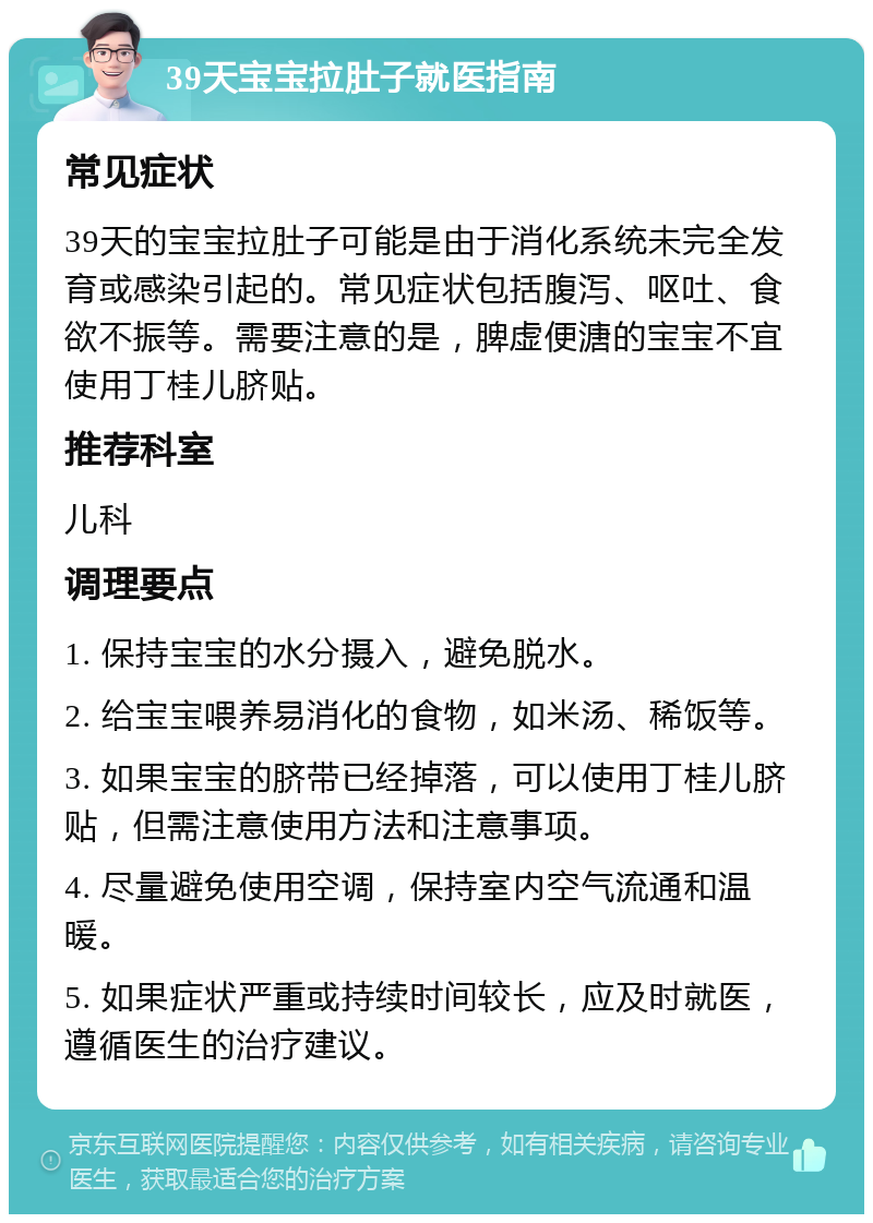 39天宝宝拉肚子就医指南 常见症状 39天的宝宝拉肚子可能是由于消化系统未完全发育或感染引起的。常见症状包括腹泻、呕吐、食欲不振等。需要注意的是，脾虚便溏的宝宝不宜使用丁桂儿脐贴。 推荐科室 儿科 调理要点 1. 保持宝宝的水分摄入，避免脱水。 2. 给宝宝喂养易消化的食物，如米汤、稀饭等。 3. 如果宝宝的脐带已经掉落，可以使用丁桂儿脐贴，但需注意使用方法和注意事项。 4. 尽量避免使用空调，保持室内空气流通和温暖。 5. 如果症状严重或持续时间较长，应及时就医，遵循医生的治疗建议。